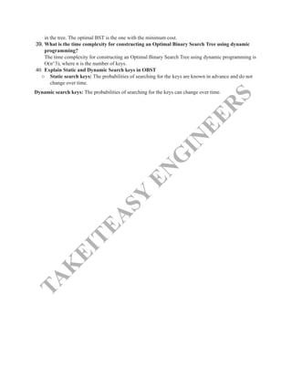 T
A
K
E
I
T
E
A
S
Y
E
N
G
I
N
E
E
R
S
in the tree. The optimal BST is the one with the minimum cost.
39.​What is the time complexity for constructing an Optimal Binary Search Tree using dynamic
programming?​
The time complexity for constructing an Optimal Binary Search Tree using dynamic programming is
O(n^3), where n is the number of keys.
40.​Explain Static and Dynamic Search keys in OBST
○​ Static search keys: The probabilities of searching for the keys are known in advance and do not
change over time.
Dynamic search keys: The probabilities of searching for the keys can change over time.​
 