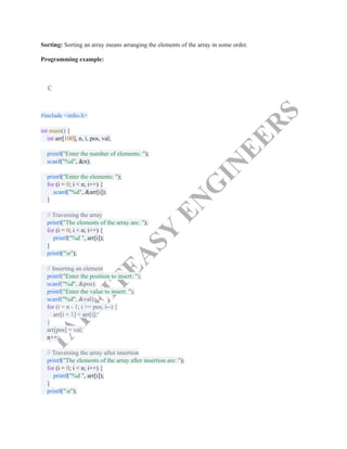 T
A
K
E
I
T
E
A
S
Y
E
N
G
I
N
E
E
R
S
Sorting: Sorting an array means arranging the elements of the array in some order.
Programming example:
C
#include <stdio.h>​
​
int main() {​
int arr[100], n, i, pos, val;​
​
printf("Enter the number of elements: ");​
scanf("%d", &n);​
​
printf("Enter the elements: ");​
for (i = 0; i < n; i++) {​
scanf("%d", &arr[i]);​
}​
​
// Traversing the array​
printf("The elements of the array are: ");​
for (i = 0; i < n; i++) {​
printf("%d ", arr[i]);​
}​
printf("n");​
​
// Inserting an element​
printf("Enter the position to insert: ");​
scanf("%d", &pos);​
printf("Enter the value to insert: ");​
scanf("%d", &val);​
for (i = n - 1; i >= pos; i--) {​
arr[i + 1] = arr[i];​
}​
arr[pos] = val;​
n++;​
​
// Traversing the array after insertion​
printf("The elements of the array after insertion are: ");​
for (i = 0; i < n; i++) {​
printf("%d ", arr[i]);​
}​
printf("n");​
​
 