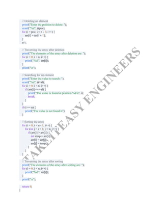 T
A
K
E
I
T
E
A
S
Y
E
N
G
I
N
E
E
R
S
// Deleting an element​
printf("Enter the position to delete: ");​
scanf("%d", &pos);​
for (i = pos; i < n - 1; i++) {​
arr[i] = arr[i + 1];​
}​
n--;​
​
// Traversing the array after deletion​
printf("The elements of the array after deletion are: ");​
for (i = 0; i < n; i++) {​
printf("%d ", arr[i]);​
}​
printf("n");​
​
// Searching for an element​
printf("Enter the value to search: ");​
scanf("%d", &val);​
for (i = 0; i < n; i++) {​
if (arr[i] == val) {​
printf("The value is found at position %dn", i);​
break;​
}​
}​
if (i == n) {​
printf("The value is not foundn");​
}​
​
// Sorting the array​
for (i = 0; i < n - 1; i++) {​
for (int j = i + 1; j < n; j++) {​
if (arr[i] > arr[j]) {​
int temp = arr[i];​
arr[i] = arr[j];​
arr[j] = temp;​
}​
}​
}​
​
// Traversing the array after sorting​
printf("The elements of the array after sorting are: ");​
for (i = 0; i < n; i++) {​
printf("%d ", arr[i]);​
}​
printf("n");​
​
return 0;​
}​
 