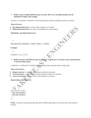 T
A
K
E
I
T
E
A
S
Y
E
N
G
I
N
E
E
R
S
5.​ Define Arrays. Explain different types of arrays. How can a one-dimensional array be
initialized? Explain with example.
An array is a collection of elements of the same data type stored in contiguous memory locations.
Types of arrays:
●​ One-dimensional array: An array with a single row or column.
●​ Multi-dimensional array: An array with multiple rows and columns.
Initializing a one-dimensional array:
C
data_type array_name[size] = {value1, value2, ..., valueN};​
Example:
C
int arr[5] = {1, 2, 3, 4, 5};​
6.​ Define structure and different type of structures. Explain how a structure can be represented in
C and also define union.
A structure is a collection of variables of different data types grouped under a single name.
Types of structures:
●​ Simple structure: A structure that contains only basic data types.
●​ Nested structure: A structure that contains another structure as a member.
●​ Array of structures: An array where each element is a structure.
Representing a structure in C:
C
struct structure_name {​
data_type member1;​
data_type member2;​
...​
};​
Union: A union is a special data type that allows different data types to be stored in the same memory
location.
 