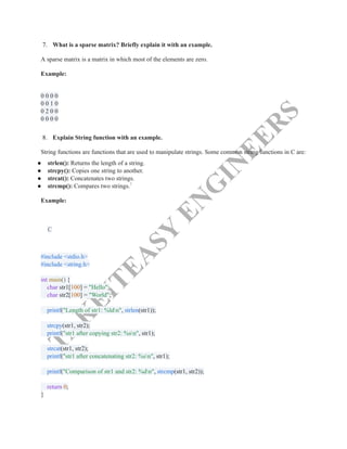 T
A
K
E
I
T
E
A
S
Y
E
N
G
I
N
E
E
R
S
7.​ What is a sparse matrix? Briefly explain it with an example.
A sparse matrix is a matrix in which most of the elements are zero.
Example:
0 0 0 0​
0 0 1 0​
0 2 0 0​
0 0 0 0​
8.​ Explain String function with an example.
String functions are functions that are used to manipulate strings. Some common string functions in C are:
●​ strlen(): Returns the length of a string.
●​ strcpy(): Copies one string to another.
●​ strcat(): Concatenates two strings.
●​ strcmp(): Compares two strings.7
Example:
C
#include <stdio.h>​
#include <string.h>​
​
int main() {​
char str1[100] = "Hello";​
char str2[100] = "World";​
​
printf("Length of str1: %ldn", strlen(str1));​
​
strcpy(str1, str2);​
printf("str1 after copying str2: %sn", str1);​
​
strcat(str1, str2);​
printf("str1 after concatenating str2: %sn", str1);​
​
printf("Comparison of str1 and str2: %dn", strcmp(str1, str2));​
​
return 0;​
}
 