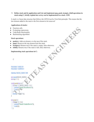 T
A
K
E
I
T
E
A
S
Y
E
N
G
I
N
E
E
R
S
9.​ Define stack and its application and List and implement pop, push, isempty, isfull operations in
stack using C, briefly explain how array can be implemented in a stack -12M
A stack is a linear data structure that follows the LIFO (Last-In, First-Out) principle. This means that the
last element added to the stack is the first element to be removed.1
Applications of stacks:
●​ Function calls
●​ Evaluating expressions
●​ Undo/Redo functionality
●​ Backtracking algorithms
Stack operations:
●​ push(x): Adds an element x to the top of the stack.
●​ pop(): Removes the top element from the stack.
●​ isempty(): Returns true if the stack is empty, false otherwise.
●​ isfull(): Returns true if the stack is full, false otherwise.
Implementing stack operations in C:
C
#include <stdio.h>​
#include <stdlib.h>​
​
#define MAX_SIZE 100​
​
int stack[MAX_SIZE];​
int top = -1;​
​
void push(int x) {​
if (top == MAX_SIZE - 1) {​
printf("Stack Overflown");​
exit(1);​
}​
stack[++top] = x;​
}​
​
int pop() {​
if (top == -1) {​
printf("Stack Underflown");​
exit(1);​
}​
 