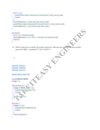 T
A
K
E
I
T
E
A
S
Y
E
N
G
I
N
E
E
R
S
if (n == 1) {​
printf("Move disk 1 from rod %c to rod %cn", from_rod, to_rod);​
return;​
}​
towerOfHanoi(n - 1, from_rod, aux_rod, to_rod);​
printf("Move disk %d from rod %c to rod %cn", n, from_rod, to_rod);​
towerOfHanoi(n - 1, aux_rod, to_rod, from_rod);​
}​
​
int main() {​
int n = 4; // Number of disks​
towerOfHanoi(n, 'A', 'C', 'B'); // A, B and C are names of rods​
return 0;​
}​
11.​ *Write a function to evaluate the postfix expression. Illustrate the same for the given postfix
expression PQR-+ assuming P=5, Q=3 and R=2
C
#include <stdio.h>​
#include <stdlib.h>​
#include <ctype.h>​
​
#define MAX_SIZE 100​
​
int stack[MAX_SIZE];​
int top = -1;​
​
void push(int x) {​
if (top == MAX_SIZE - 1) {​
printf("Stack Overflown");​
exit(1);​
}​
stack[++top] = x;​
}​
​
int pop() {​
if (top == -1) {​
printf("Stack Underflown");​
exit(1);​
}​
return stack[top--];​
}​
 