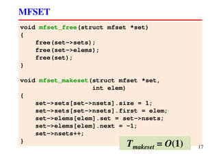 void mfset_free(struct mfset *set)
{
free(set->sets);
free(set->elems);
free(set);
}
void mfset_makeset(struct mfset *set,
int elem)
{
set->sets[set->nsets].size = 1;
set->sets[set->nsets].first = elem;
set->elems[elem].set = set->nsets;
set->elems[elem].next = -1;
set->nsets++;
}
MFSET
17Tmakeset = O(1)
 