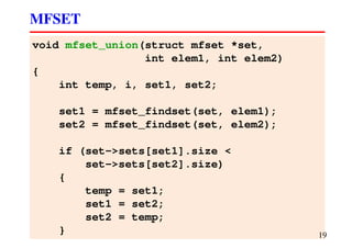 void mfset_union(struct mfset *set,
int elem1, int elem2)
{
int temp, i, set1, set2;
set1 = mfset_findset(set, elem1);
set2 = mfset_findset(set, elem2);
if (set->sets[set1].size <
set->sets[set2].size)
{
temp = set1;
set1 = set2;
set2 = temp;
}
MFSET
19
 