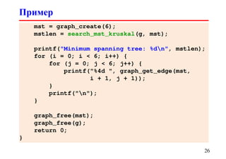 mst = graph_create(6);
mstlen = search_mst_kruskal(g, mst);
printf("Minimum spanning tree: %dn", mstlen);
for (i = 0; i < 6; i++) {
for (j = 0; j < 6; j++) {
printf("%4d ", graph_get_edge(mst,
i + 1, j + 1));
}
printf("n");
}
graph_free(mst);
graph_free(g);
return 0;
}
Пример
26
 
