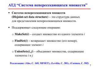 АТД “Система непересекающихся множеств”
7
Система непересекающихся множеств
(Disjoint-set data structure) – это структура данных
для представления непересекающихся множеств.
Поддерживает следующие операции:
o MakeSet(i) – создает множество из одного элемента i
o FindSet(i) – возвращает множество (его номер),
содержащее элемент i
o UnionSets(i, j) – объединяет множества, содержащие
элементы i и j
Реализация: (Aho, С. 169, MFSET), (Levitin, С. 381), (Cormen, С. 582)
 