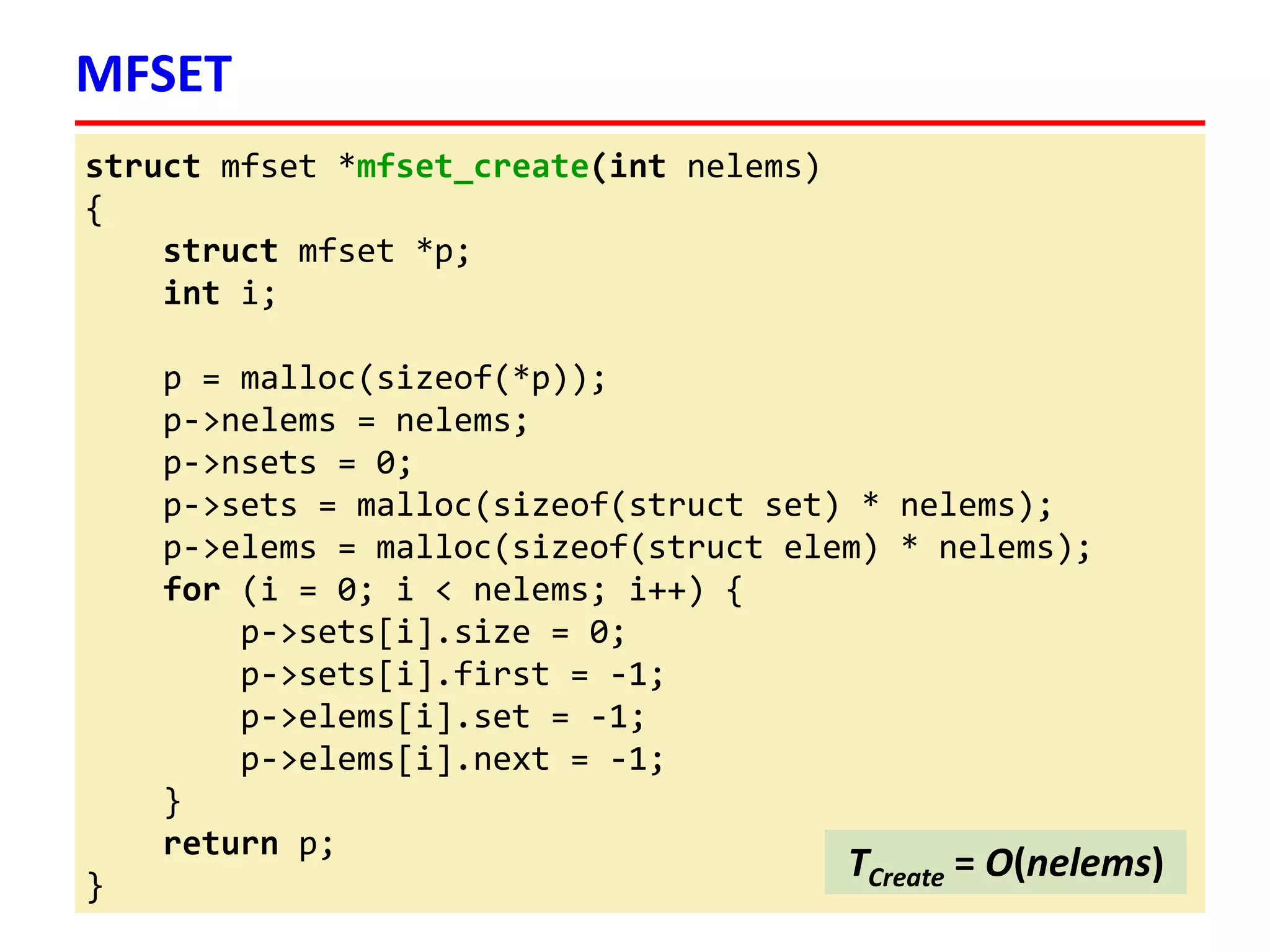 struct mfset *mfset_create(int nelems)
{
struct mfset *p;
int i;
p = malloc(sizeof(*p));
p->nelems = nelems;
p->nsets = 0;
p->sets = malloc(sizeof(struct set) * nelems);
p->elems = malloc(sizeof(struct elem) * nelems);
for (i = 0; i < nelems; i++) {
p->sets[i].size = 0;
p->sets[i].first = -1;
p->elems[i].set = -1;
p->elems[i].next = -1;
}
return p;
}
MFSET
TCreate = O(nelems)
 