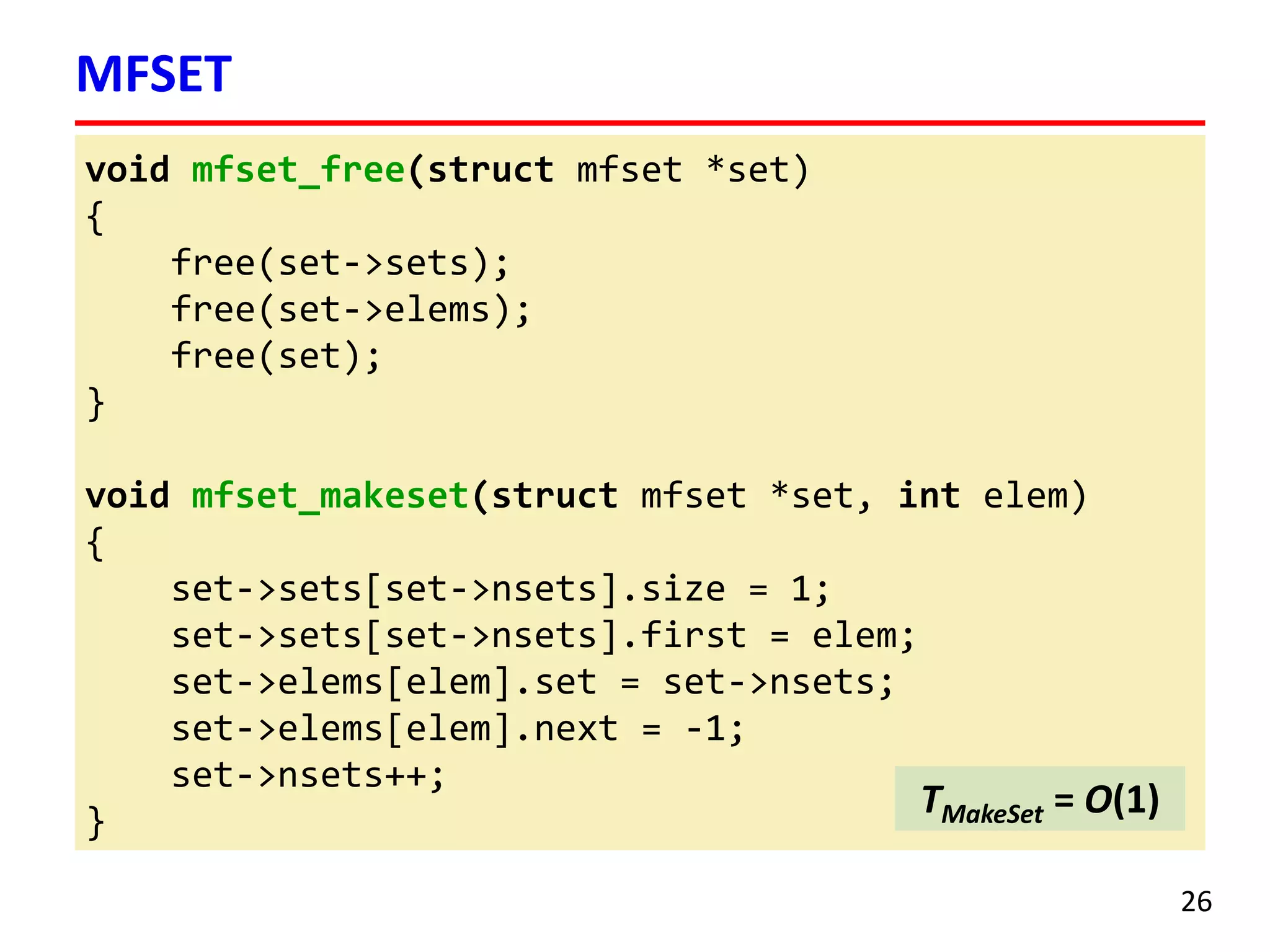 void mfset_free(struct mfset *set)
{
free(set->sets);
free(set->elems);
free(set);
}
void mfset_makeset(struct mfset *set, int elem)
{
set->sets[set->nsets].size = 1;
set->sets[set->nsets].first = elem;
set->elems[elem].set = set->nsets;
set->elems[elem].next = -1;
set->nsets++;
}
MFSET
26
TMakeSet = O(1)
 