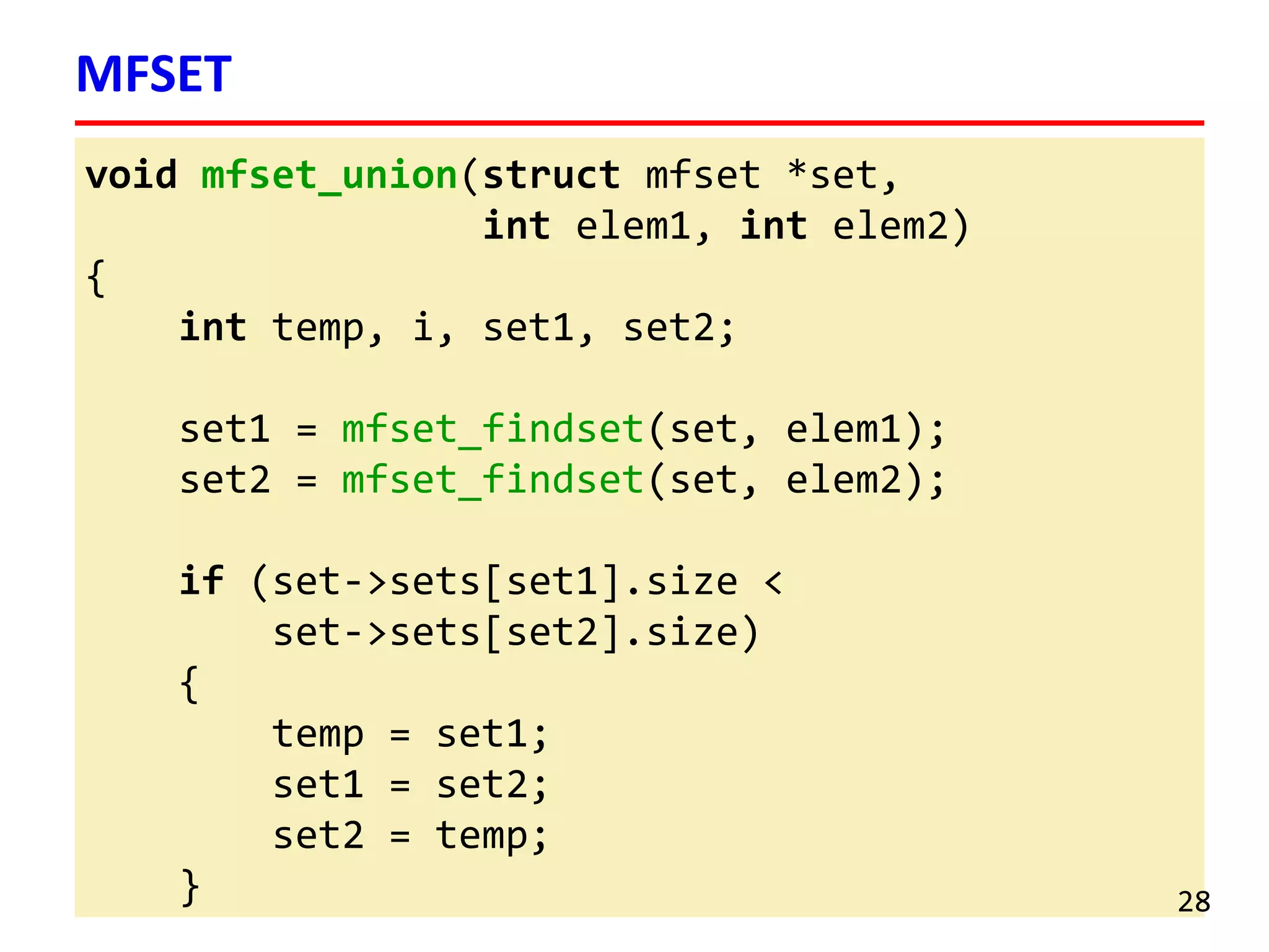 void mfset_union(struct mfset *set,
int elem1, int elem2)
{
int temp, i, set1, set2;
set1 = mfset_findset(set, elem1);
set2 = mfset_findset(set, elem2);
if (set->sets[set1].size <
set->sets[set2].size)
{
temp = set1;
set1 = set2;
set2 = temp;
}
MFSET
28
 