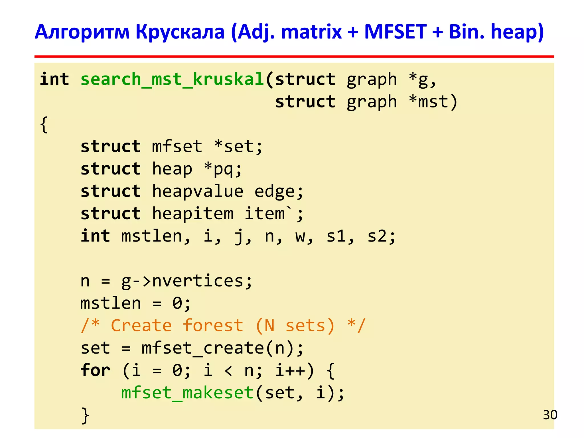 int search_mst_kruskal(struct graph *g,
struct graph *mst)
{
struct mfset *set;
struct heap *pq;
struct heapvalue edge;
struct heapitem item`;
int mstlen, i, j, n, w, s1, s2;
n = g->nvertices;
mstlen = 0;
/* Create forest (N sets) */
set = mfset_create(n);
for (i = 0; i < n; i++) {
mfset_makeset(set, i);
}
Алгоритм Крускала (Adj. matrix + MFSET + Bin. heap)
30
 