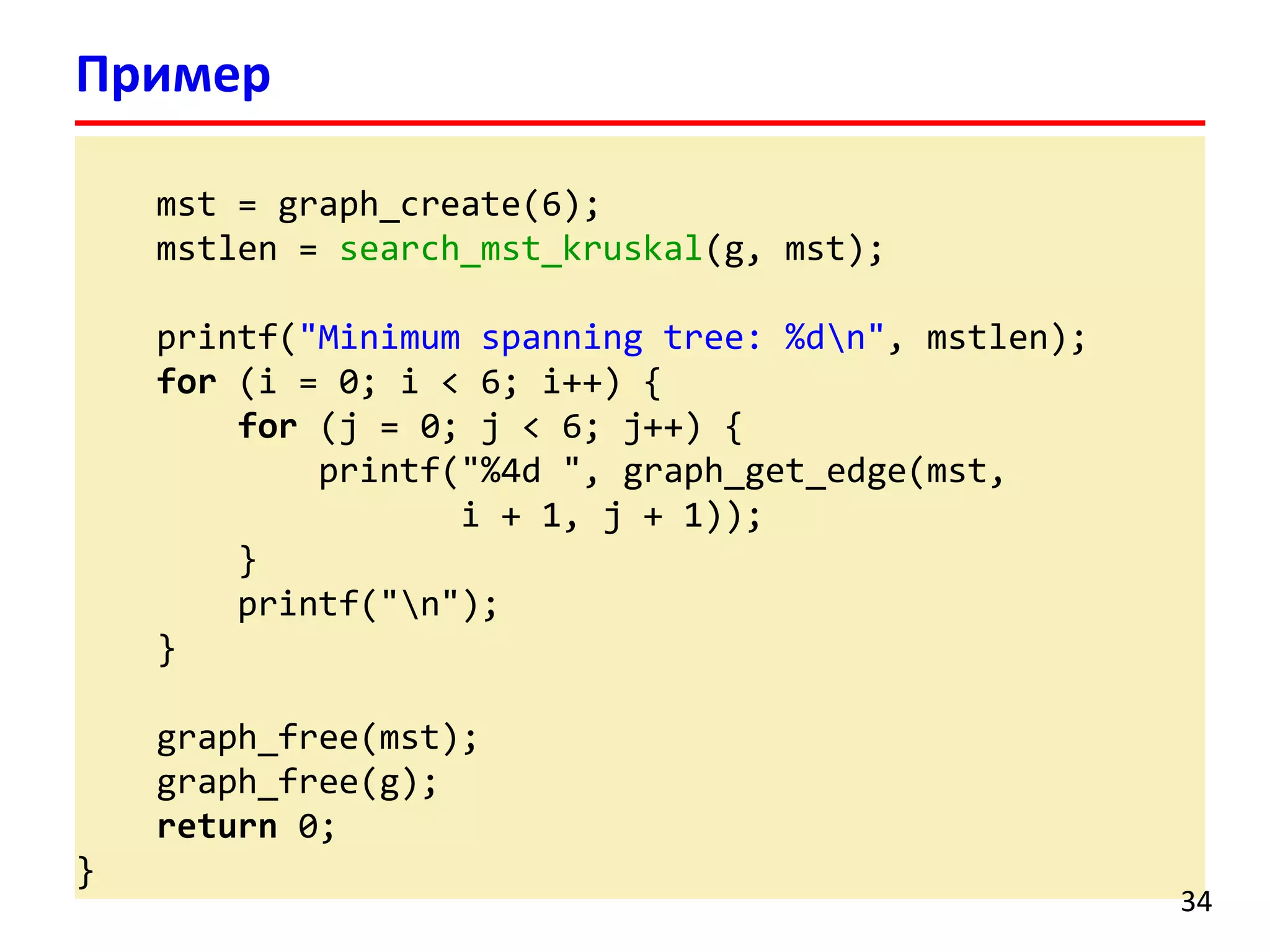 mst = graph_create(6);
mstlen = search_mst_kruskal(g, mst);
printf("Minimum spanning tree: %dn", mstlen);
for (i = 0; i < 6; i++) {
for (j = 0; j < 6; j++) {
printf("%4d ", graph_get_edge(mst,
i + 1, j + 1));
}
printf("n");
}
graph_free(mst);
graph_free(g);
return 0;
}
Пример
34
 