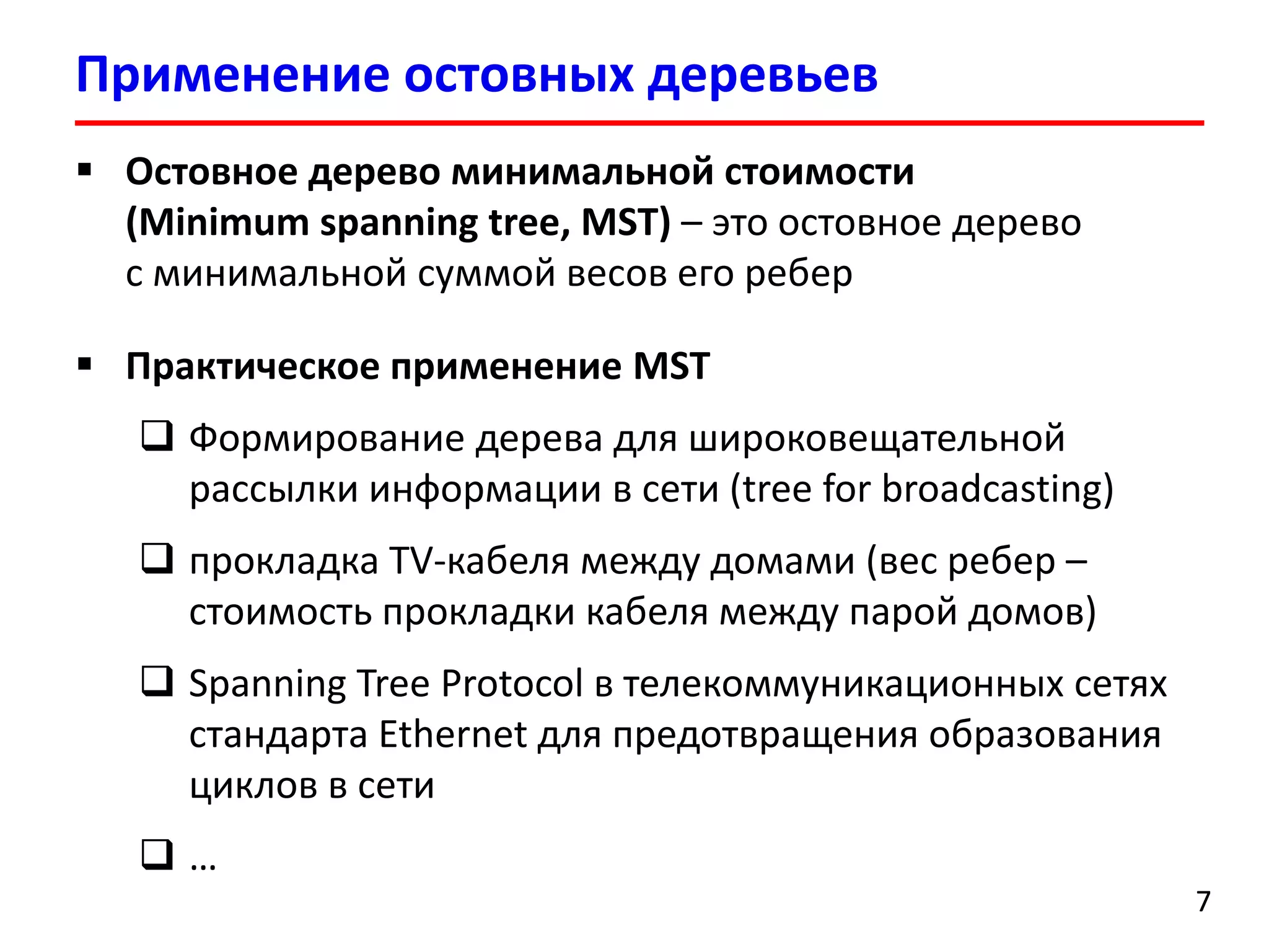 Применение остовных деревьев
7
 Остовное дерево минимальной стоимости
(Minimum spanning tree, MST) – это остовное дерево
с минимальной суммой весов его ребер
 Практическое применение MST
 Формирование дерева для широковещательной
рассылки информации в сети (tree for broadcasting)
 прокладка TV-кабеля между домами (вес ребер –
стоимость прокладки кабеля между парой домов)
 Spanning Tree Protocol в телекоммуникационных сетях
стандарта Ethernet для предотвращения образования
циклов в сети
 …
7
 