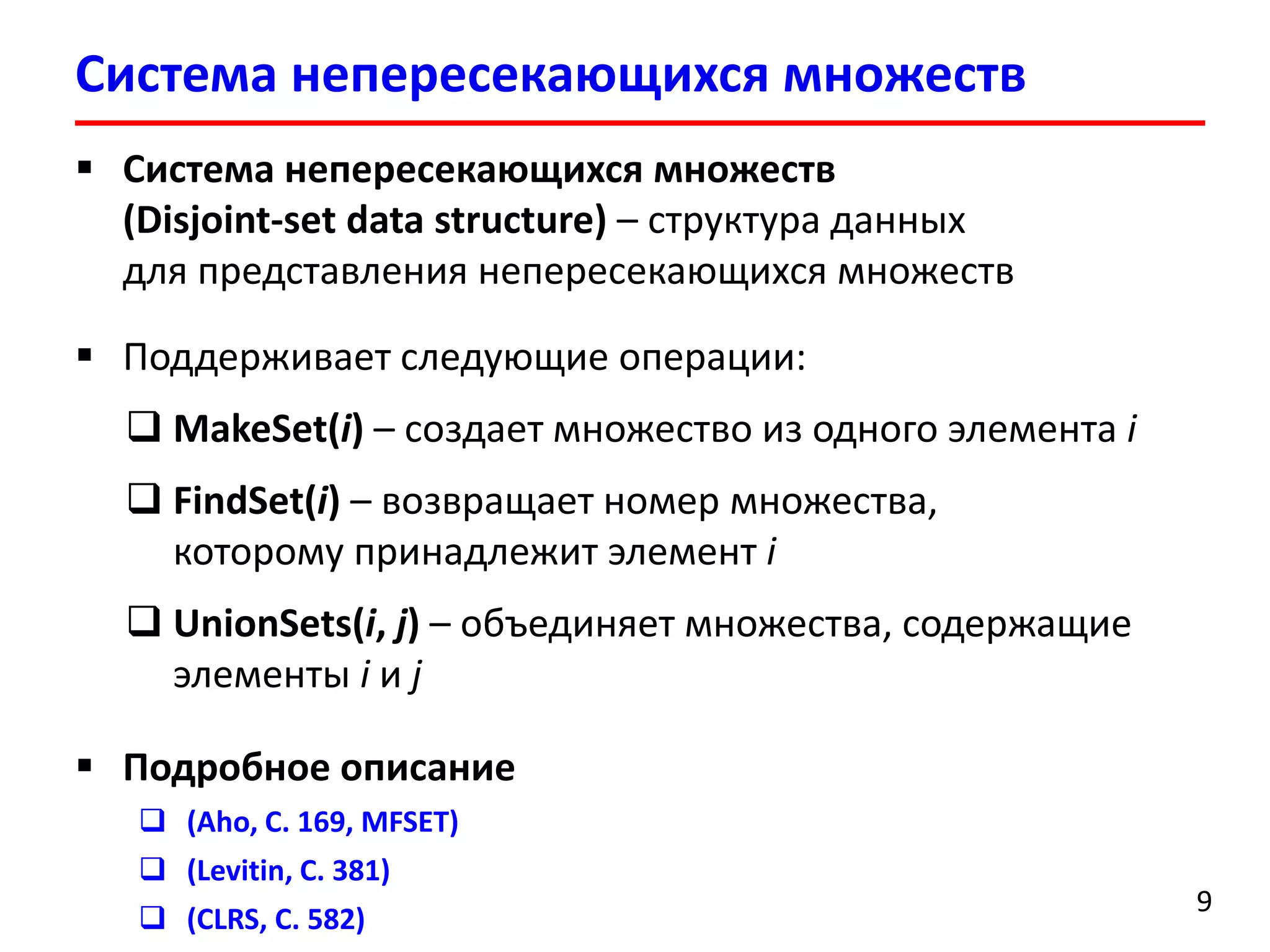 Система непересекающихся множеств
9
 Система непересекающихся множеств
(Disjoint-set data structure) – структура данных
для представления непересекающихся множеств
 Поддерживает следующие операции:
 MakeSet(i) – создает множество из одного элемента i
 FindSet(i) – возвращает номер множества,
которому принадлежит элемент i
 UnionSets(i, j) – объединяет множества, содержащие
элементы i и j
 Подробное описание
 (Aho, С. 169, MFSET)
 (Levitin, С. 381)
 (CLRS, С. 582)
 