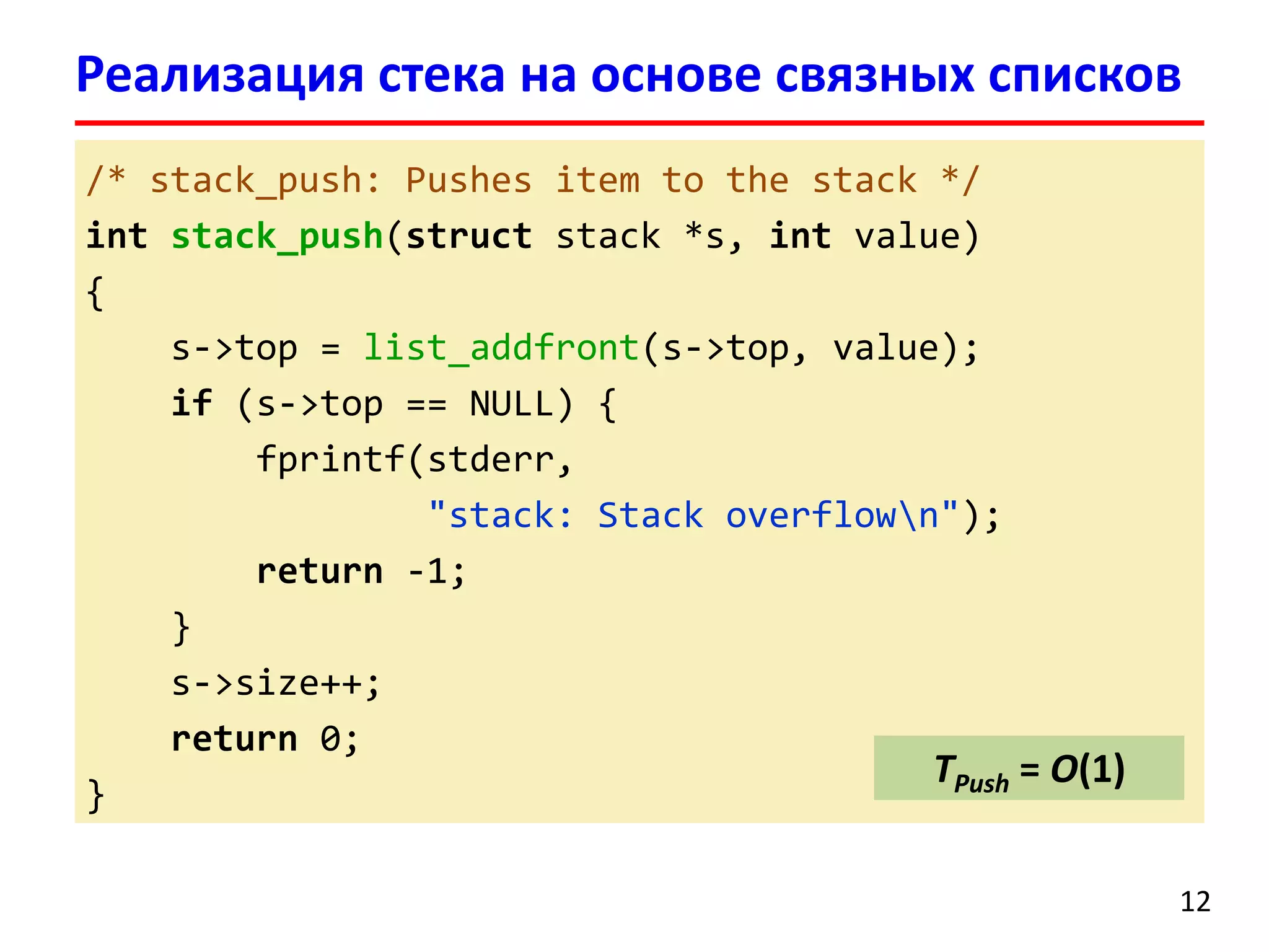 Реализация стека на основе связных списков
/* stack_push: Pushes item to the stack */
int stack_push(struct stack *s, int value)
{
s->top = list_addfront(s->top, value);
if (s->top == NULL) {
fprintf(stderr,
"stack: Stack overflown");
return -1;
}
s->size++;
return 0;
TPush = O(1)
}
12

 