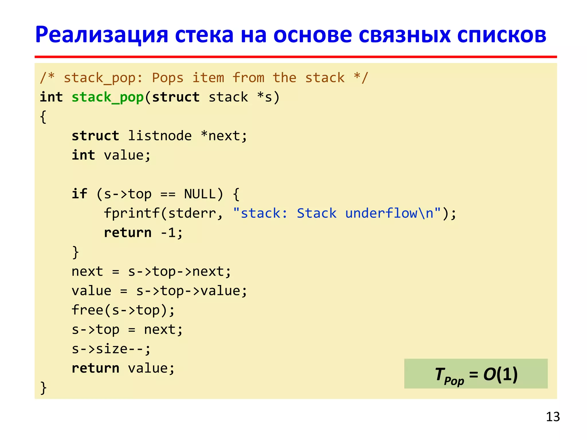 Реализация стека на основе связных списков
/* stack_pop: Pops item from the stack */
int stack_pop(struct stack *s)
{
struct listnode *next;
int value;
if (s->top == NULL) {
fprintf(stderr, "stack: Stack underflown");
return -1;
}
next = s->top->next;
value = s->top->value;
free(s->top);
s->top = next;
s->size--;
return value;
}

TPop = O(1)
13

 