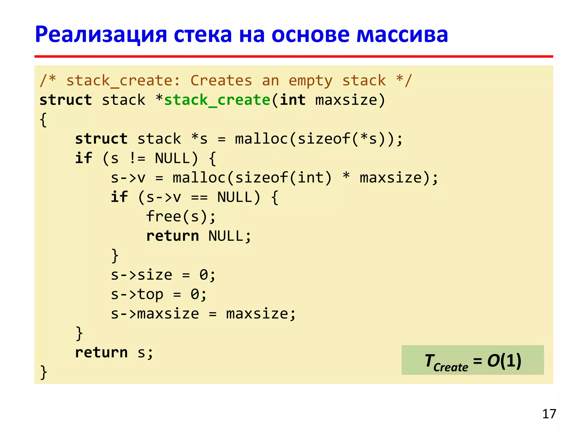 Реализация стека на основе массива
/* stack_create: Creates an empty stack */
struct stack *stack_create(int maxsize)
{
struct stack *s = malloc(sizeof(*s));
if (s != NULL) {
s->v = malloc(sizeof(int) * maxsize);
if (s->v == NULL) {
free(s);
return NULL;
}
s->size = 0;
s->top = 0;
s->maxsize = maxsize;
}
return s;
TCreate = O(1)
}
17

 