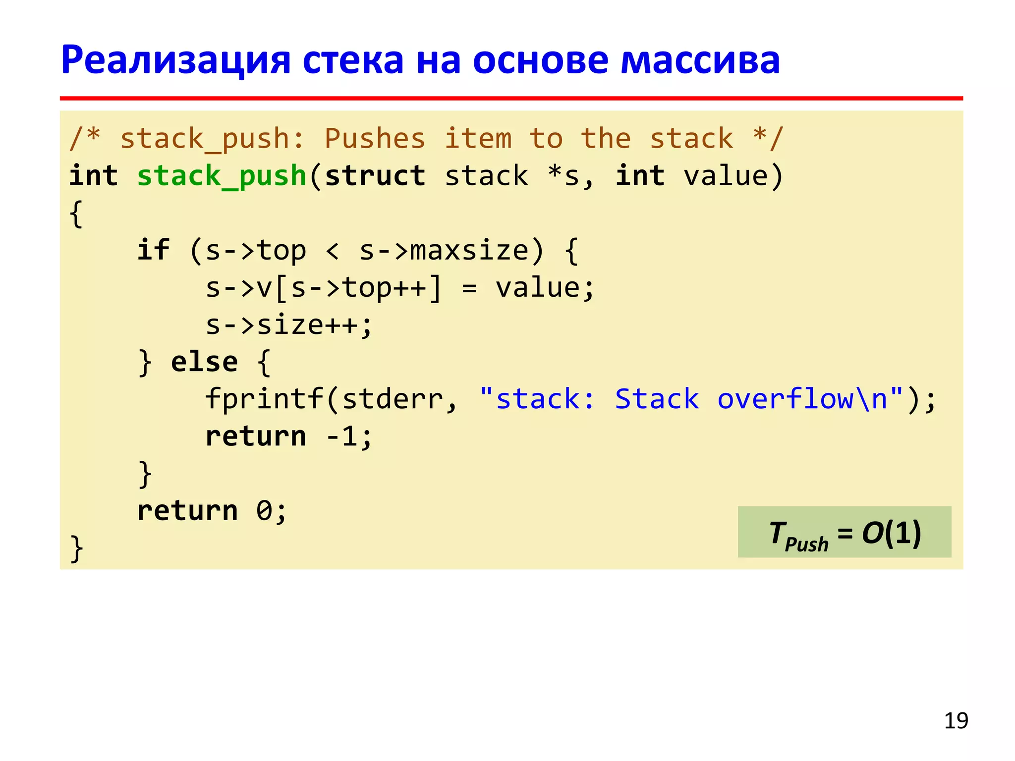 Реализация стека на основе массива
/* stack_push: Pushes item to the stack */
int stack_push(struct stack *s, int value)
{
if (s->top < s->maxsize) {
s->v[s->top++] = value;
s->size++;
} else {
fprintf(stderr, "stack: Stack overflown");
return -1;
}
return 0;
TPush = O(1)
}

19

 