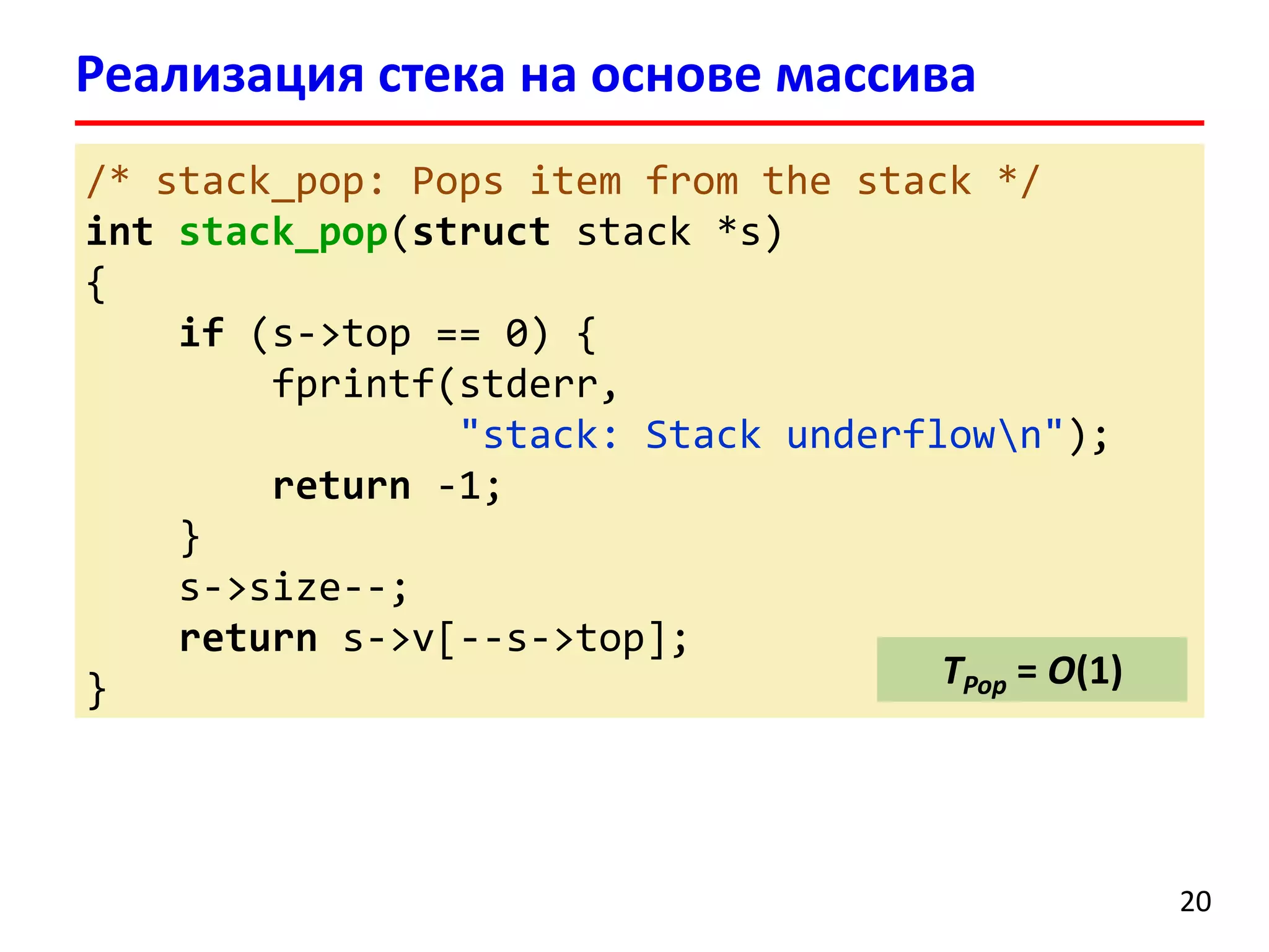 Реализация стека на основе массива
/* stack_pop: Pops item from the stack */
int stack_pop(struct stack *s)
{
if (s->top == 0) {
fprintf(stderr,
"stack: Stack underflown");
return -1;
}
s->size--;
return s->v[--s->top];
TPop = O(1)
}

20

 