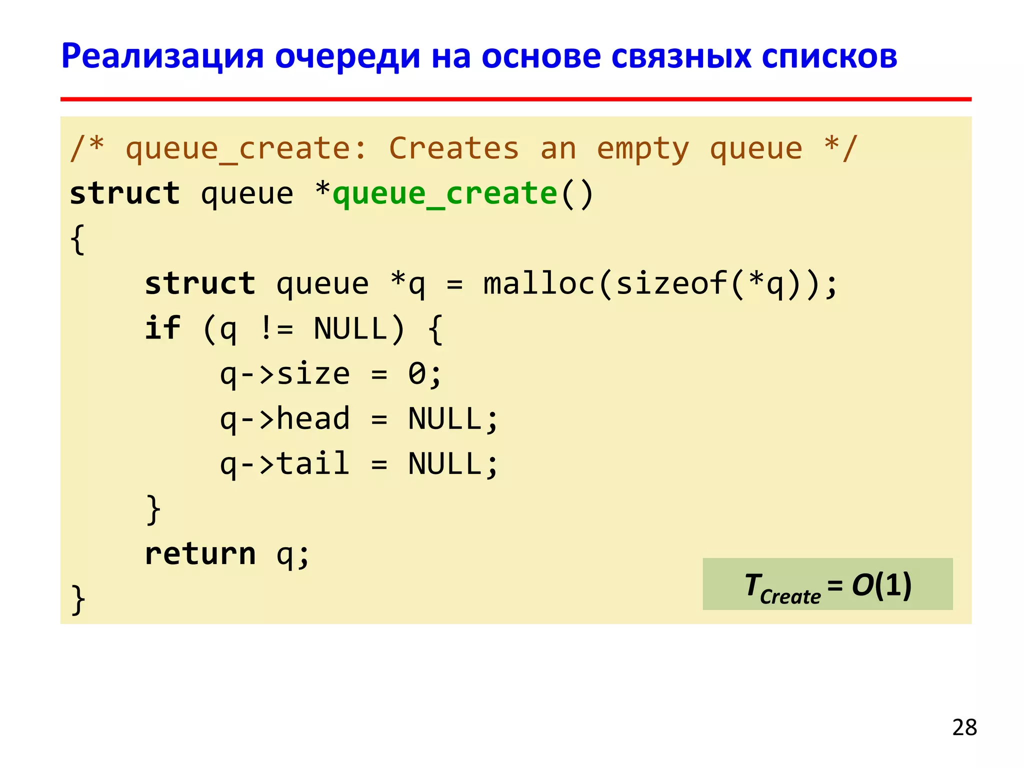 Реализация очереди на основе связных списков
/* queue_create: Creates an empty queue */
struct queue *queue_create()
{
struct queue *q = malloc(sizeof(*q));
if (q != NULL) {
q->size = 0;
q->head = NULL;
q->tail = NULL;
}
return q;
TCreate = O(1)
}

28

 