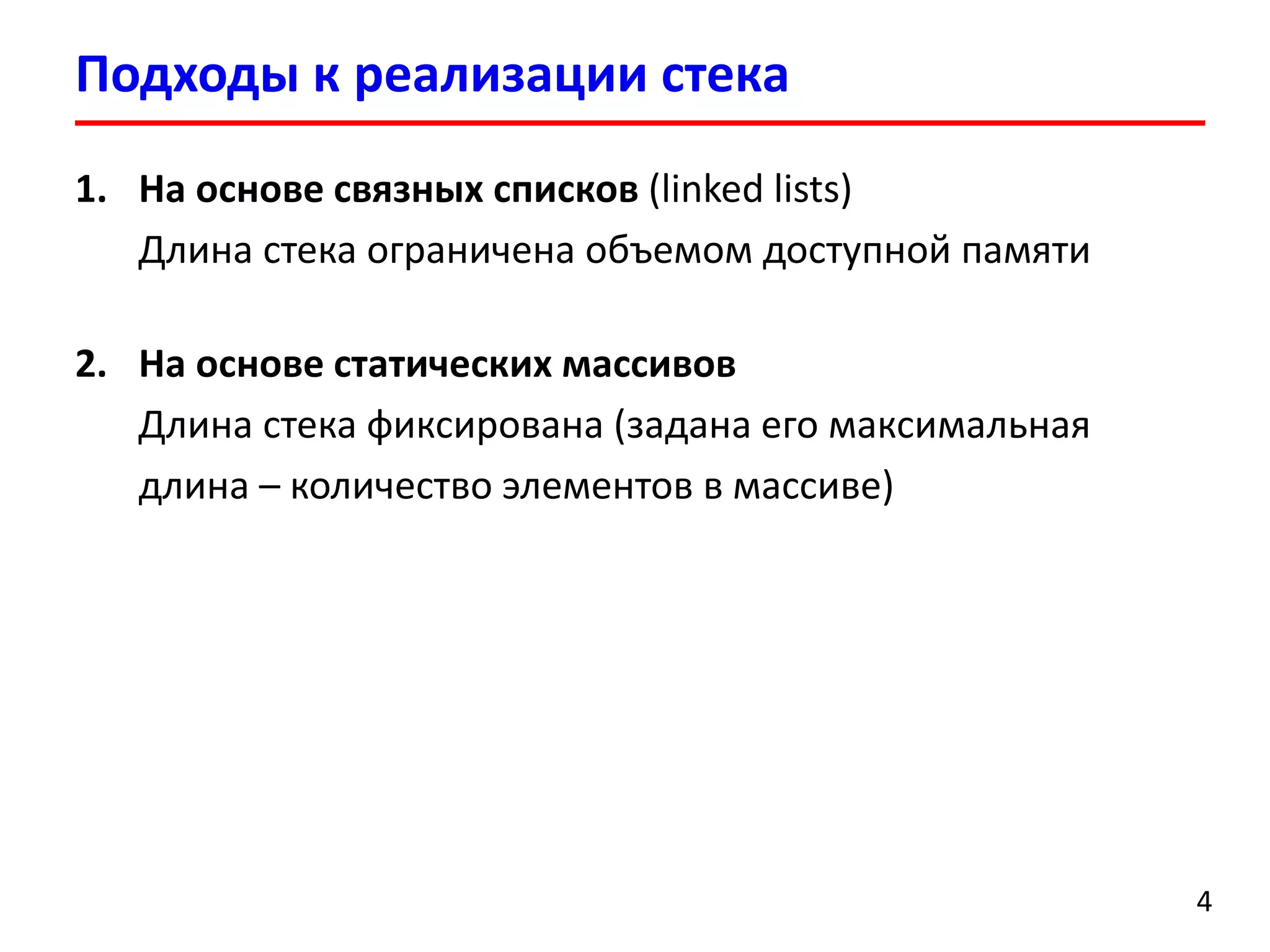 Подходы к реализации стека
1. На основе связных списков (linked lists)
Длина стека ограничена объемом доступной памяти
2. На основе статических массивов
Длина стека фиксирована (задана его максимальная
длина – количество элементов в массиве)

4

 
