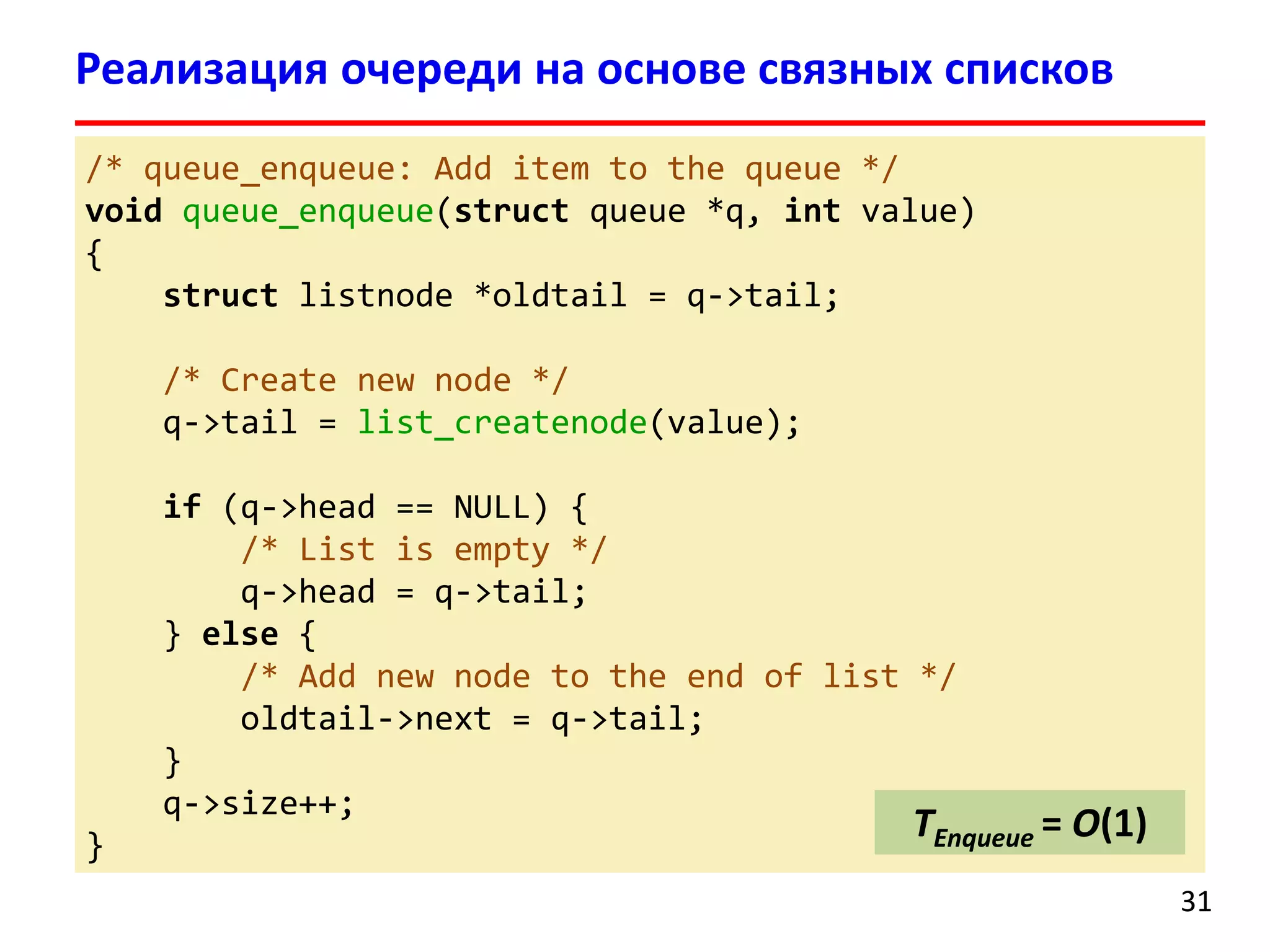 Реализация очереди на основе связных списков
/* queue_enqueue: Add item to the queue */
void queue_enqueue(struct queue *q, int value)
{
struct listnode *oldtail = q->tail;
/* Create new node */
q->tail = list_createnode(value);
if (q->head == NULL) {
/* List is empty */
q->head = q->tail;
} else {
/* Add new node to the end of list */
oldtail->next = q->tail;
}
q->size++;
}

TEnqueue = O(1)
31

 
