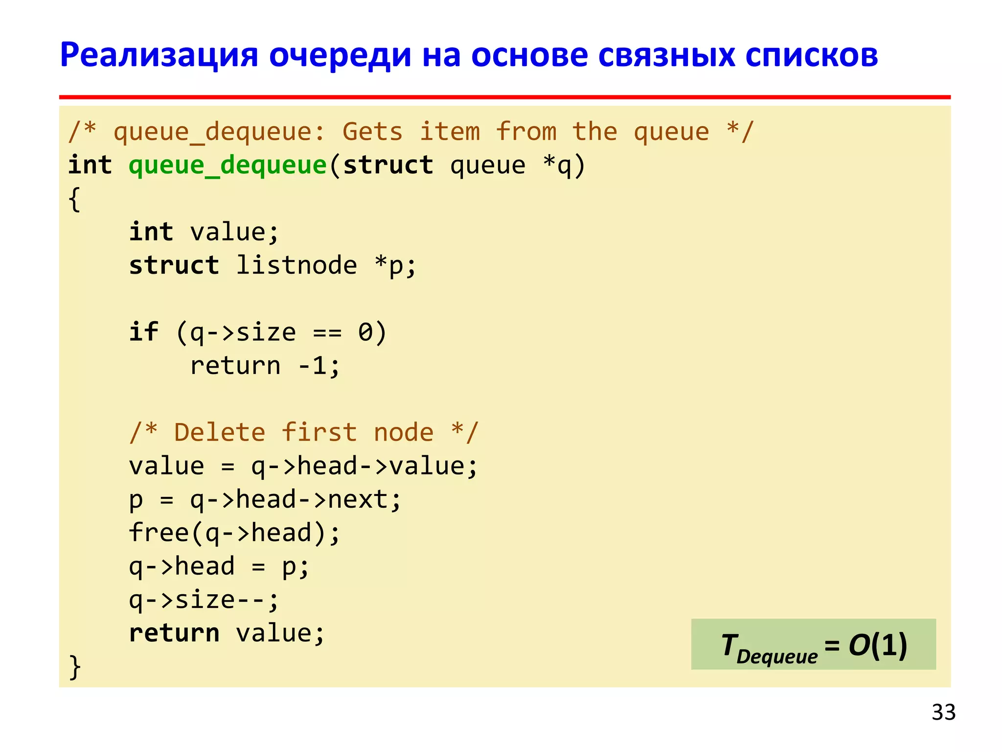 Реализация очереди на основе связных списков
/* queue_dequeue: Gets item from the queue */
int queue_dequeue(struct queue *q)
{
int value;
struct listnode *p;
if (q->size == 0)
return -1;
/* Delete first node */
value = q->head->value;
p = q->head->next;
free(q->head);
q->head = p;
q->size--;
return value;
}

TDequeue = O(1)
33

 