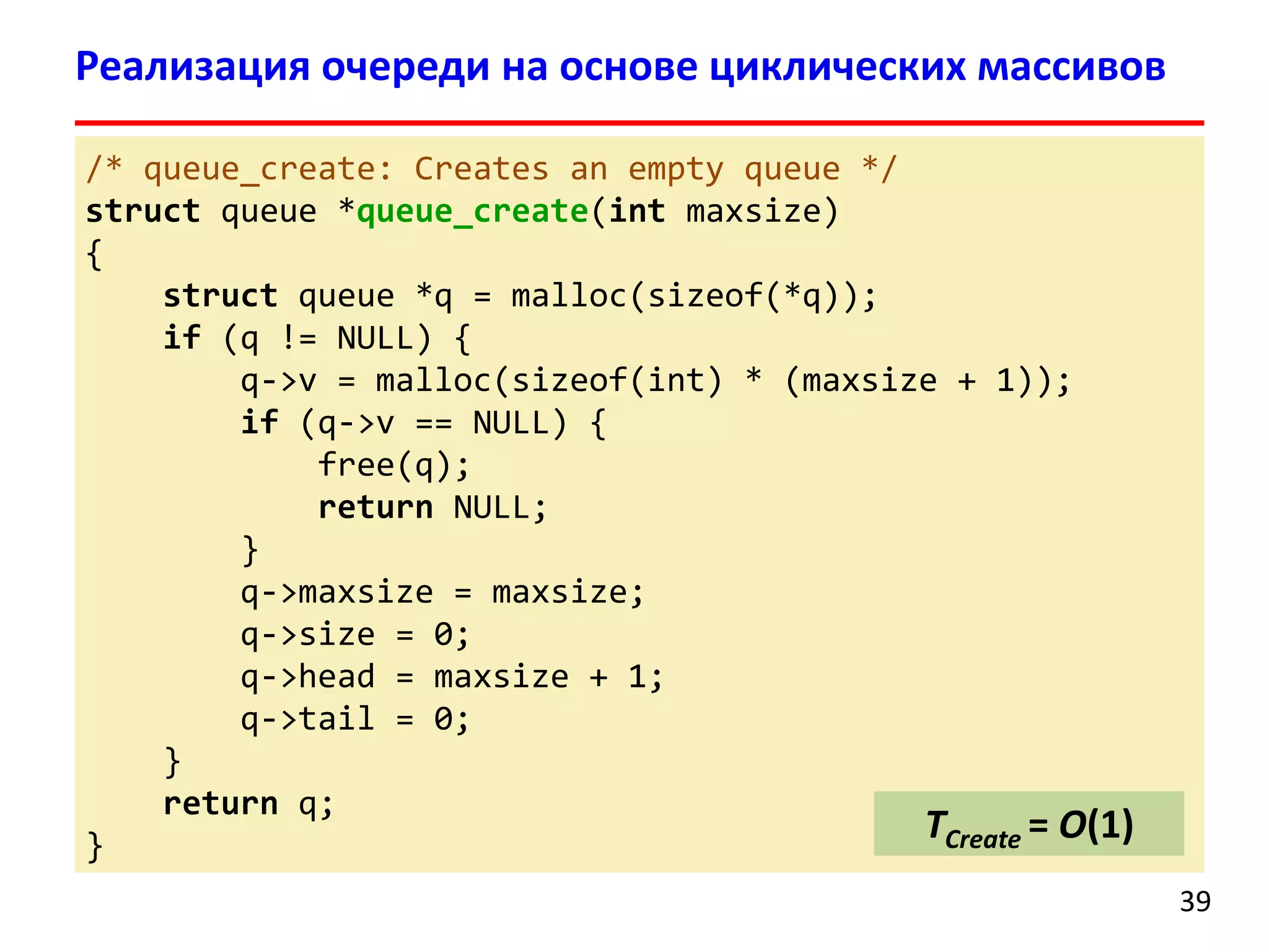 Реализация очереди на основе циклических массивов
/* queue_create: Creates an empty queue */
struct queue *queue_create(int maxsize)
{
struct queue *q = malloc(sizeof(*q));
if (q != NULL) {
q->v = malloc(sizeof(int) * (maxsize + 1));
if (q->v == NULL) {
free(q);
return NULL;
}
q->maxsize = maxsize;
q->size = 0;
q->head = maxsize + 1;
q->tail = 0;
}
return q;
TCreate = O(1)
}
39

 