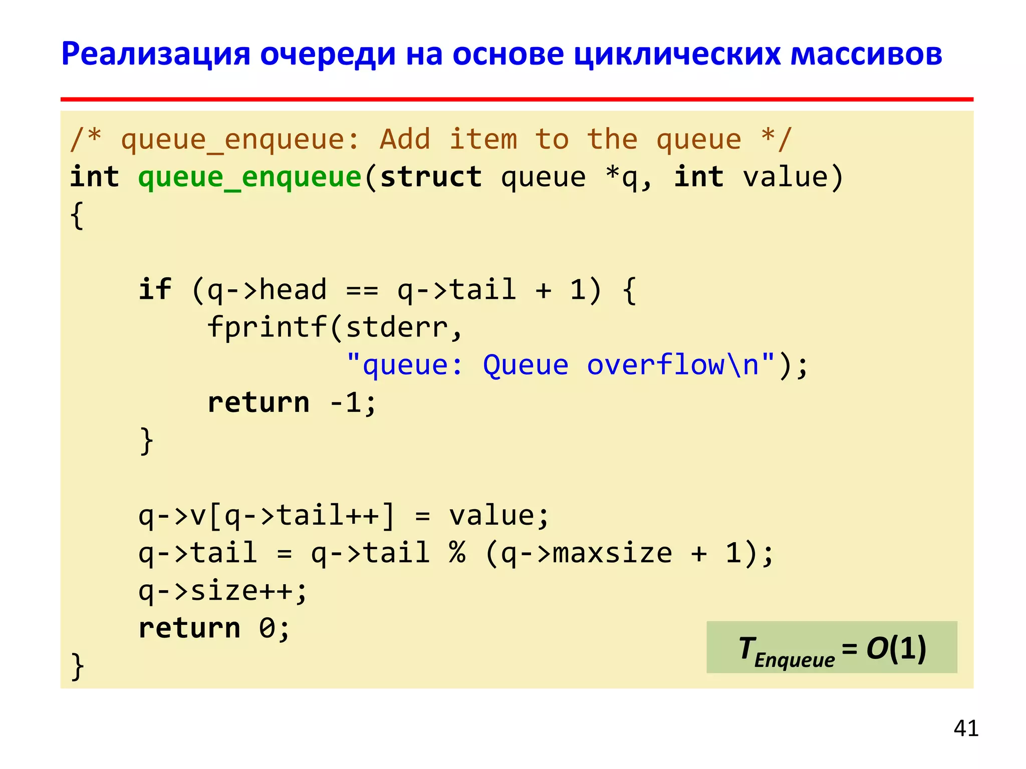 Реализация очереди на основе циклических массивов
/* queue_enqueue: Add item to the queue */
int queue_enqueue(struct queue *q, int value)
{
if (q->head == q->tail + 1) {
fprintf(stderr,
"queue: Queue overflown");
return -1;
}
q->v[q->tail++] = value;
q->tail = q->tail % (q->maxsize + 1);
q->size++;
return 0;
}

TEnqueue = O(1)
41

 