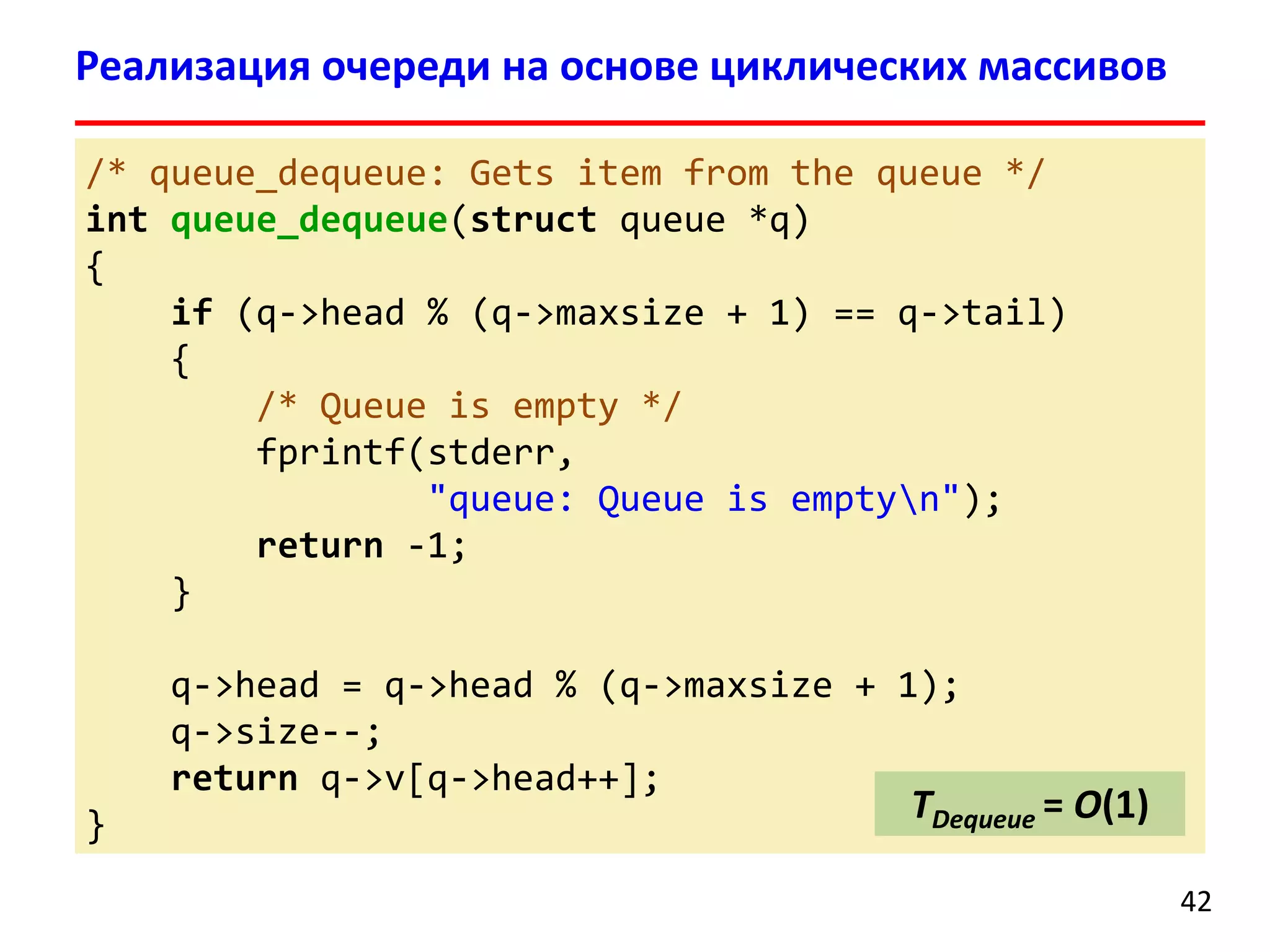 Реализация очереди на основе циклических массивов
/* queue_dequeue: Gets item from the queue */
int queue_dequeue(struct queue *q)
{
if (q->head % (q->maxsize + 1) == q->tail)
{
/* Queue is empty */
fprintf(stderr,
"queue: Queue is emptyn");
return -1;
}
q->head = q->head % (q->maxsize + 1);
q->size--;
return q->v[q->head++];

}

TDequeue = O(1)
42

 