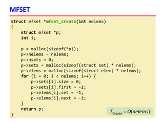 struct mfset *mfset_create(int nelems)
{
struct mfset *p;
int i;
p = malloc(sizeof(*p));
p->nelems = nelems;
p->nsets = 0;
p->sets = malloc(sizeof(struct set) * nelems);
p->elems = malloc(sizeof(struct elem) * nelems);
for (i = 0; i < nelems; i++) {
p->sets[i].size = 0;
p->sets[i].first = -1;
p->elems[i].set = -1;
p->elems[i].next = -1;
}
return p;
}
MFSET
TCreate = O(nelems)
 