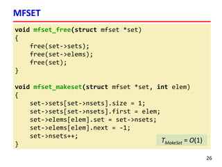 void mfset_free(struct mfset *set)
{
free(set->sets);
free(set->elems);
free(set);
}
void mfset_makeset(struct mfset *set, int elem)
{
set->sets[set->nsets].size = 1;
set->sets[set->nsets].first = elem;
set->elems[elem].set = set->nsets;
set->elems[elem].next = -1;
set->nsets++;
}
MFSET
26
TMakeSet = O(1)
 