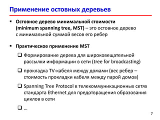 Применение остовных деревьев
7
 Остовное дерево минимальной стоимости
(minimum spanning tree, MST) – это остовное дерево
с минимальной суммой весов его ребер
 Практическое применение MST
 Формирование дерева для широковещательной
рассылки информации в сети (tree for broadcasting)
 прокладка TV-кабеля между домами (вес ребер –
стоимость прокладки кабеля между парой домов)
 Spanning Tree Protocol в телекоммуникационных сетях
стандарта Ethernet для предотвращения образования
циклов в сети
 …
7
 