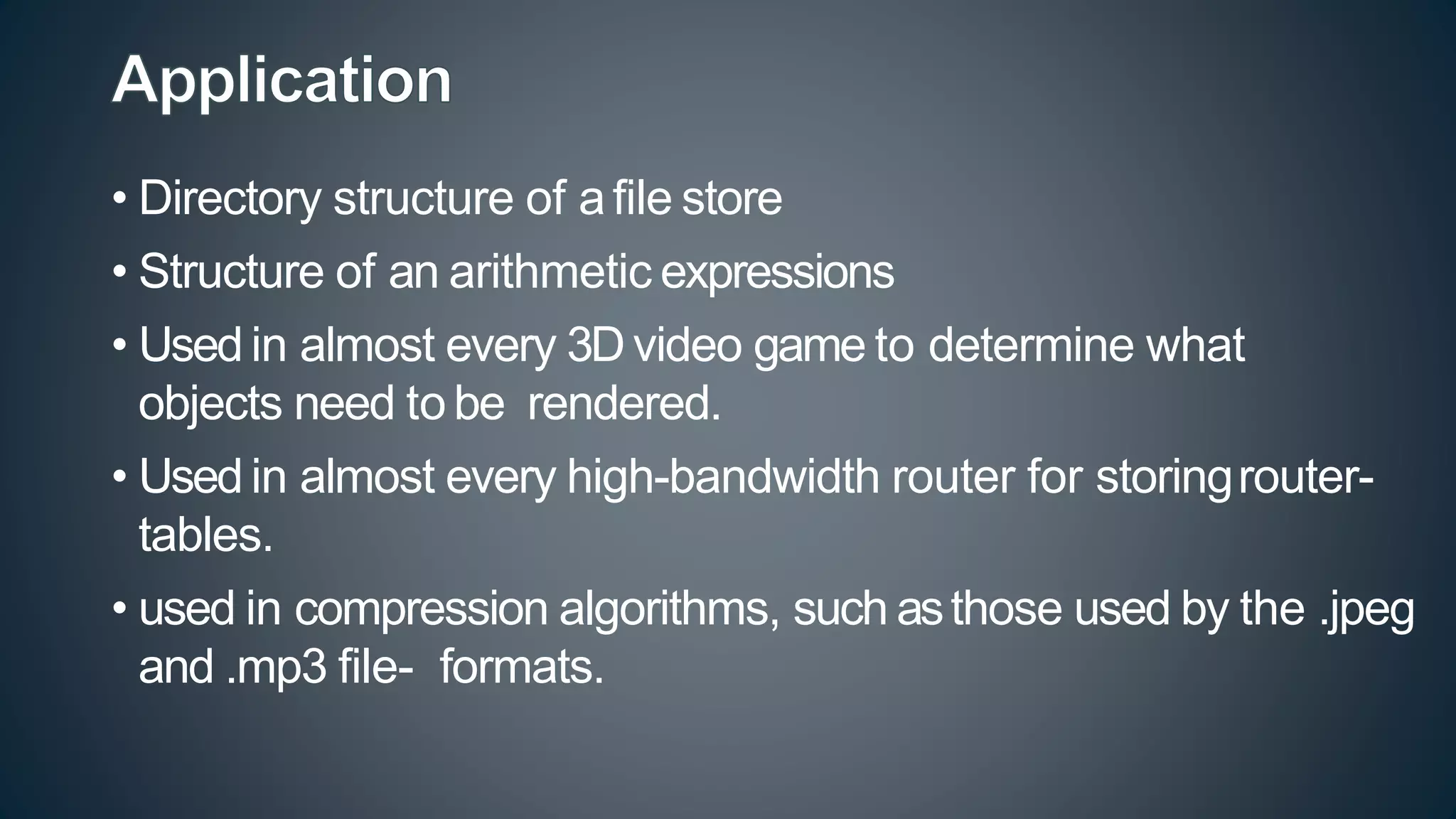 • Directory structure of afile store
• Structure of an arithmetic expressions
• Used in almost every 3D video game to determine what
objects need to be rendered.
• Used in almost every high-bandwidth router for storingrouter-
tables.
• used in compression algorithms, such asthose used by the .jpeg
and .mp3 file- formats.
 