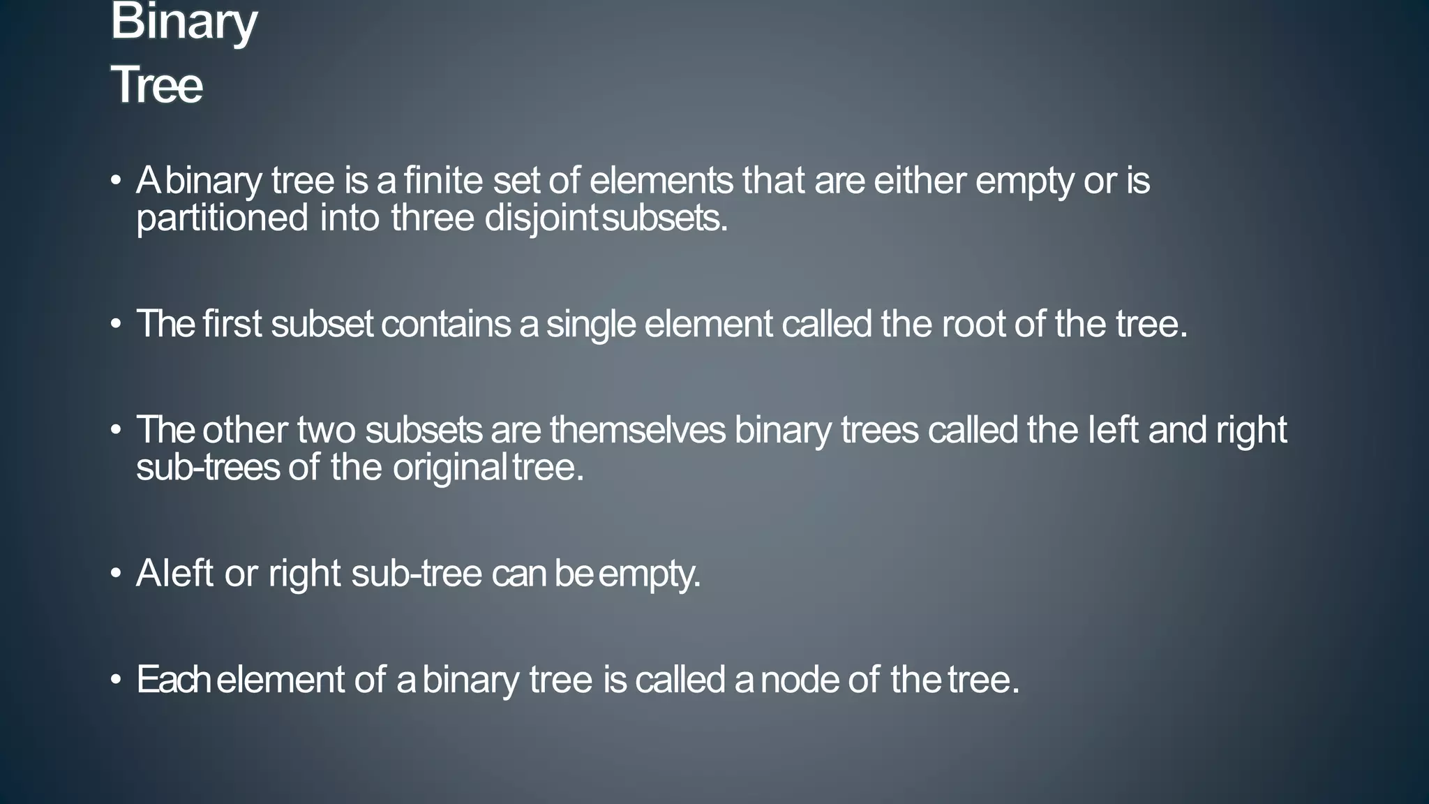 • Abinary tree is a finite set of elements that are either empty or is
partitioned into three disjointsubsets.
• Thefirst subset contains asingle element called the root of the tree.
• Theother two subsets are themselves binary trees called the left and right
sub-trees of the originaltree.
• Aleft or right sub-tree canbeempty.
• Eachelement of abinary tree is called anode of thetree.
 