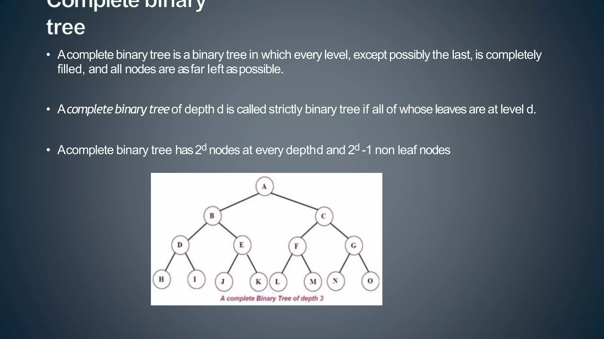 • Acompletebinarytree is abinarytree in which every level, except possiblythe last, is completely
filled, and all nodes are asfar leftaspossible.
• Acompletebinarytreeof depth d is called strictly binary tree if all of whose leavesare at level d.
• Acomplete binary tree has2d nodes at every depthd and 2d -1 non leaf nodes
 