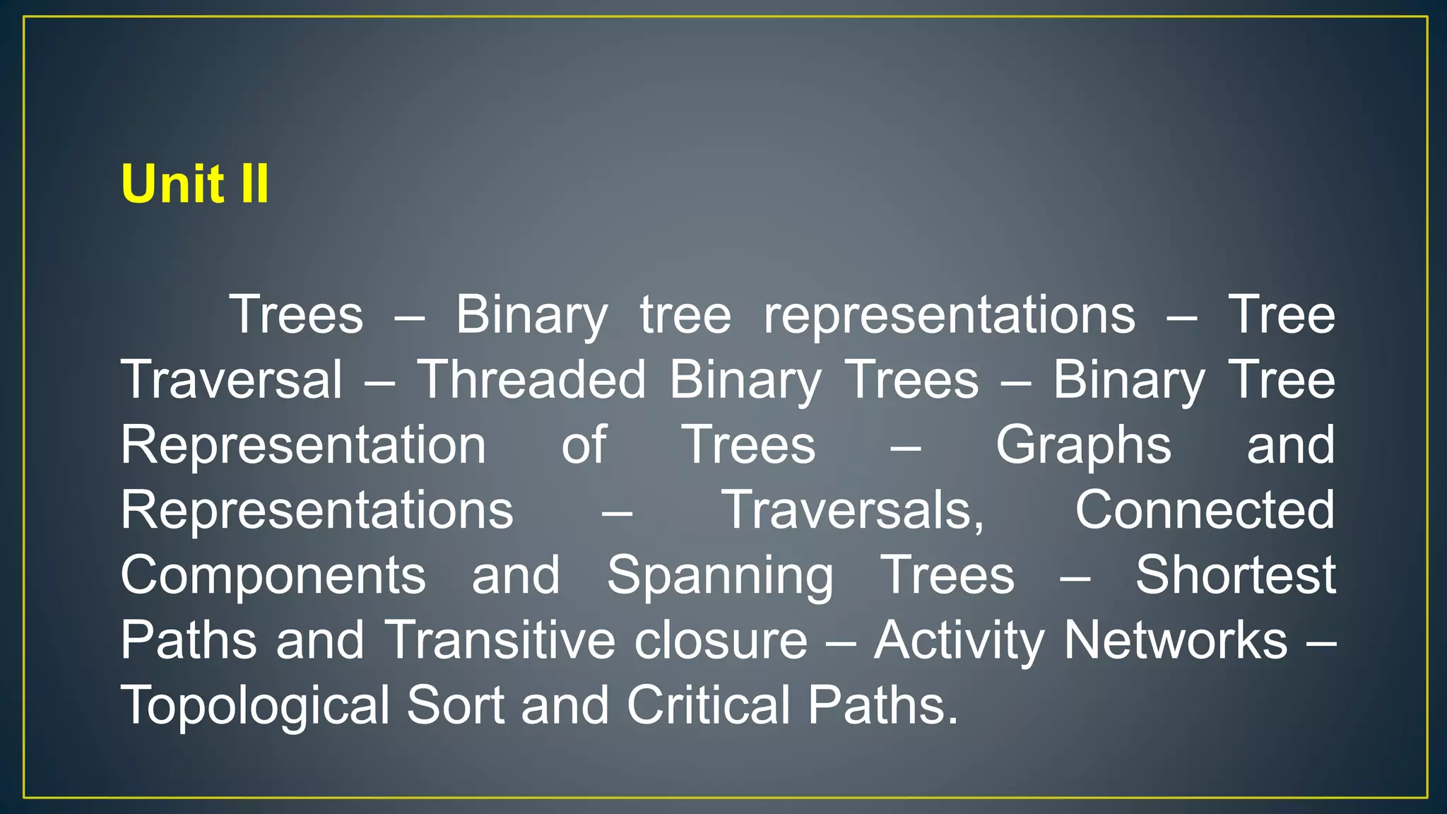 Unit II
Trees – Binary tree representations – Tree
Traversal – Threaded Binary Trees – Binary Tree
Representation of Trees – Graphs and
Representations – Traversals, Connected
Components and Spanning Trees – Shortest
Paths and Transitive closure – Activity Networks –
Topological Sort and Critical Paths.
 