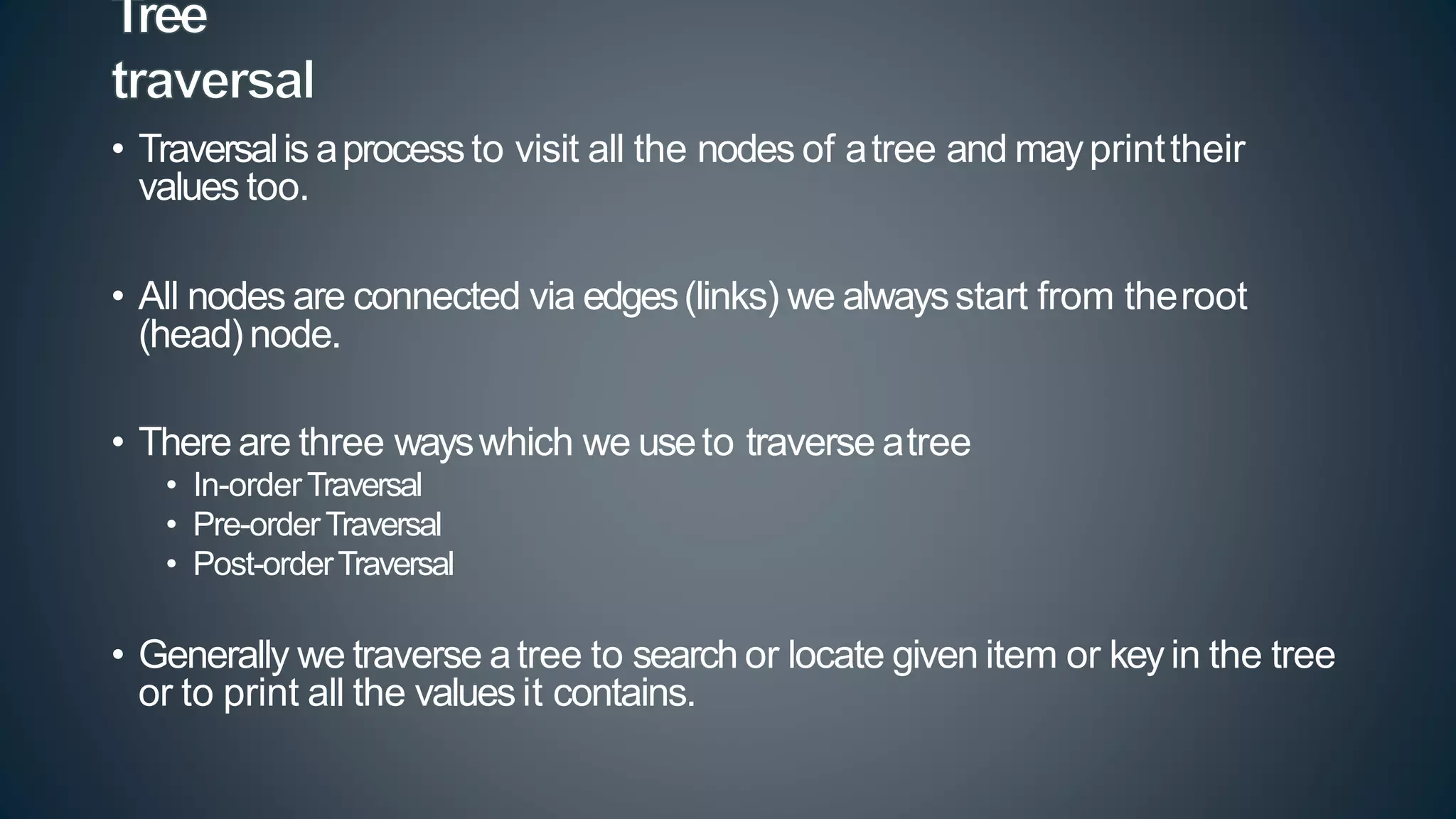 • Traversalis aprocessto visit all the nodes of atree and mayprinttheir
values too.
• All nodes are connected via edges(links) we alwaysstart from theroot
(head)node.
• There are three wayswhich we useto traverse atree
• In-orderTraversal
• Pre-orderTraversal
• Post-orderTraversal
• Generally we traverse atree to search or locate given item or keyin the tree
or to print all the values it contains.
 