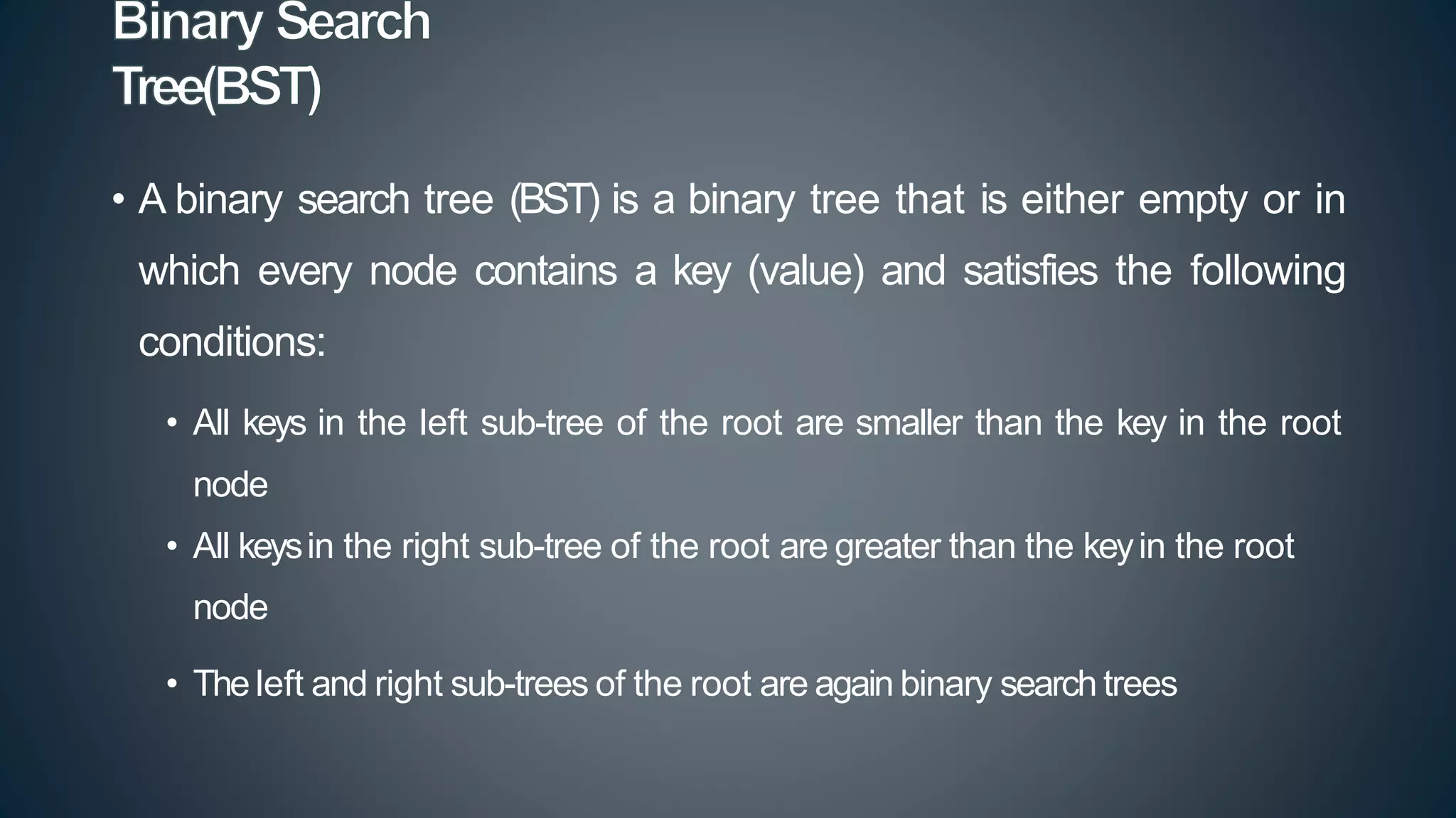 • A binary search tree (BST) is a binary tree that is either empty or in
which every node contains a key (value) and satisfies the following
conditions:
• All keys in the left sub-tree of the root are smaller than the key in the root
node
• All keysin the right sub-tree of the root are greater than the keyin the root
node
• Theleft and right sub-trees of the root are again binary search trees
 