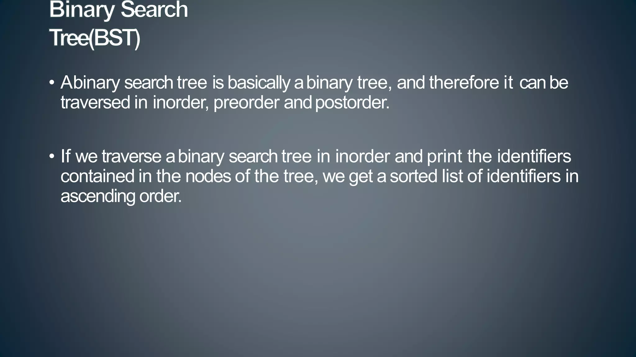 • Abinary search tree is basically abinary tree, and therefore it canbe
traversed in inorder, preorder andpostorder.
• If we traverse abinary search tree in inorder and print the identifiers
contained in the nodes of the tree, we get asorted list of identifiers in
ascending order.
 