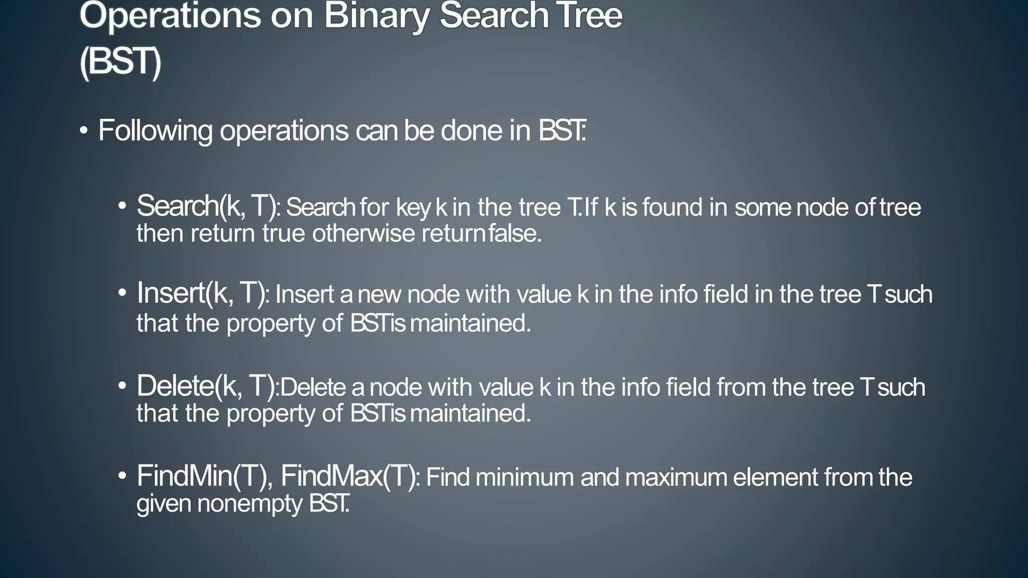 • Following operations canbe done in BST
:
• Search(k,T):Searchfor keyk in the tree T
.If k is found in somenode oftree
then return true otherwise returnfalse.
• Insert(k,T):Insert anew node with value k in the info field in the tree Tsuch
that the property of BSTismaintained.
• Delete(k, T):Delete anode with value k in the info field from the tree Tsuch
that the property of BSTismaintained.
• FindMin(T), FindMax(T): Find minimum and maximum element from the
given nonempty BST
.
 
