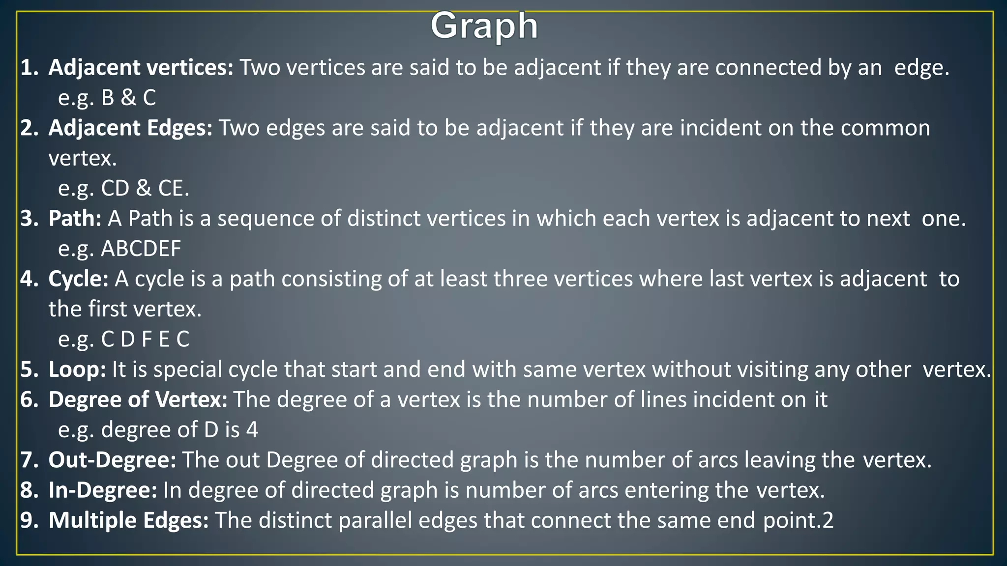 1. Adjacent vertices: Two vertices are said to be adjacent if they are connected by an edge.
e.g. B & C
2. Adjacent Edges: Two edges are said to be adjacent if they are incident on the common
vertex.
e.g. CD & CE.
3. Path: A Path is a sequence of distinct vertices in which each vertex is adjacent to next one.
e.g. ABCDEF
4. Cycle: A cycle is a path consisting of at least three vertices where last vertex is adjacent to
the first vertex.
e.g. C D F E C
5. Loop: It is special cycle that start and end with same vertex without visiting any other vertex.
6. Degree of Vertex: The degree of a vertex is the number of lines incident on it
e.g. degree of D is 4
7. Out-Degree: The out Degree of directed graph is the number of arcs leaving the vertex.
8. In-Degree: In degree of directed graph is number of arcs entering the vertex.
9. Multiple Edges: The distinct parallel edges that connect the same end point.2
 