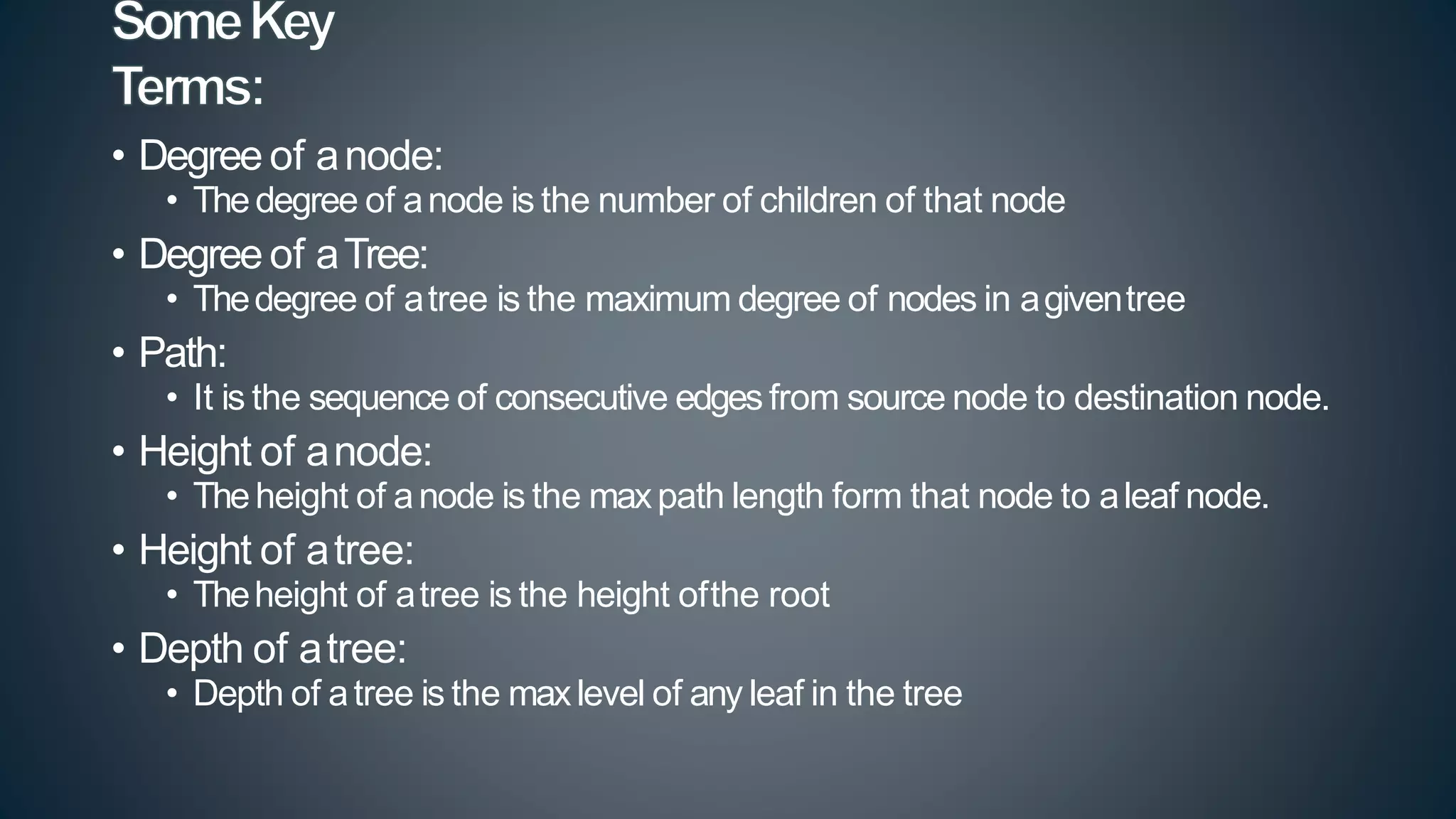 • Degree of anode:
• Thedegree of anode is the number of children of that node
• Degree of aTree:
• Thedegree of atree is the maximum degree of nodes in agiventree
• Path:
• It is the sequence of consecutive edges from source node to destination node.
• Height of anode:
• Theheight of anode is the maxpath length form that node to aleaf node.
• Height of atree:
• Theheight of atree is the height ofthe root
• Depth of atree:
• Depth of atree is the maxlevel of any leaf in the tree
 