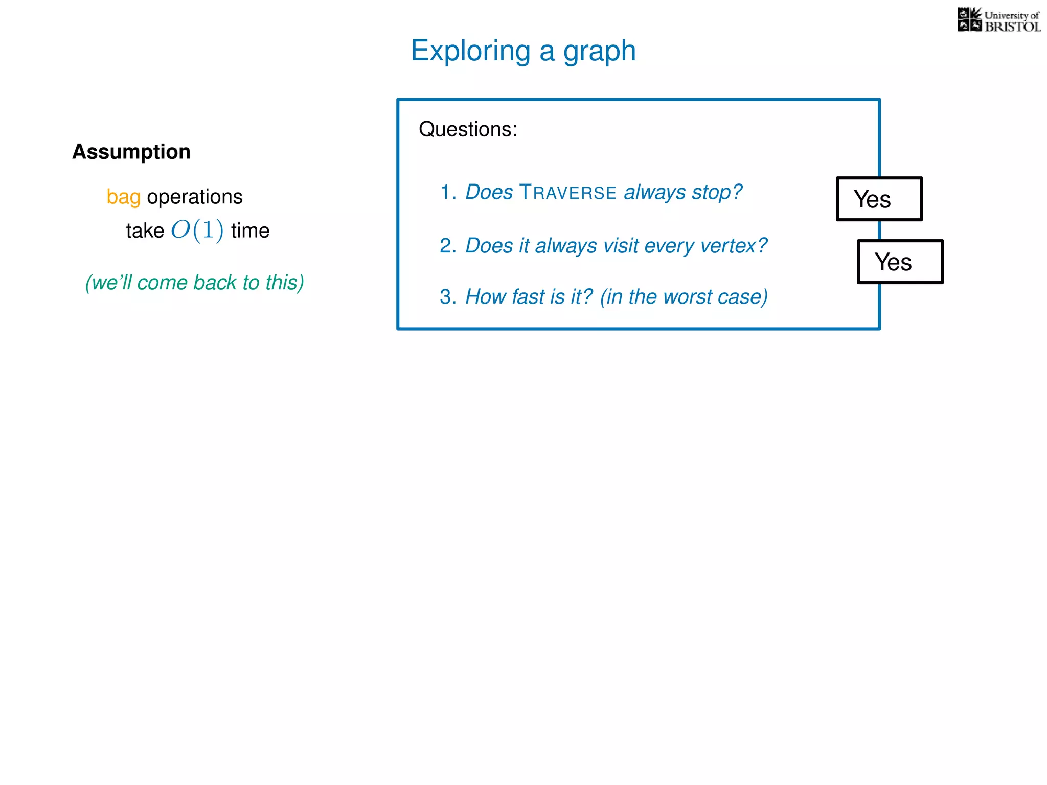 Exploring a graph
Questions:
1. Does TRAVERSE always stop?
2. Does it always visit every vertex?
Yes
Yes
3. How fast is it? (in the worst case)
Assumption
(we’ll come back to this)
bag operations
take O(1) time
 