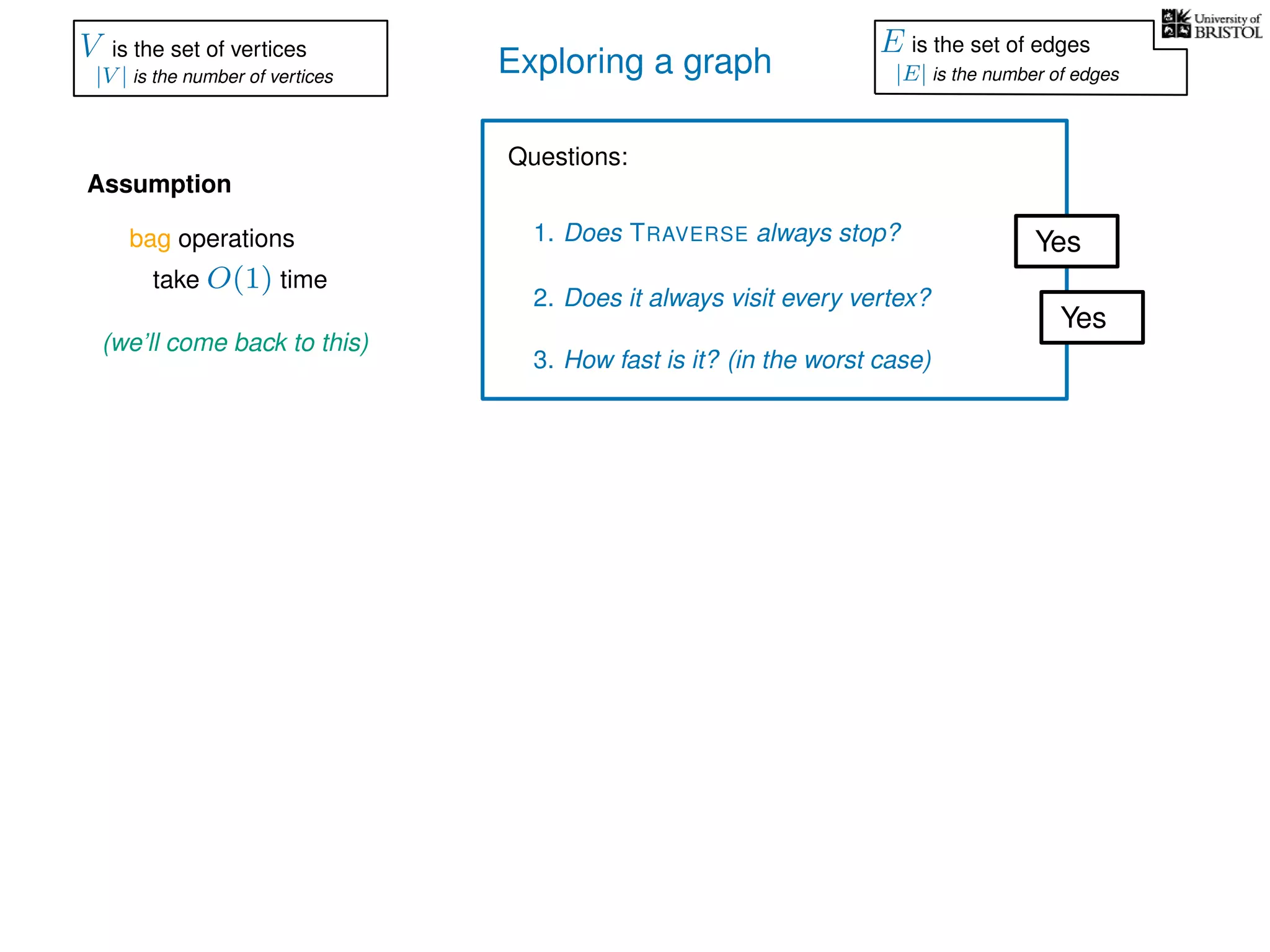 Exploring a graph
Questions:
1. Does TRAVERSE always stop?
2. Does it always visit every vertex?
Yes
Yes
3. How fast is it? (in the worst case)
Assumption
(we’ll come back to this)
bag operations
take O(1) time
V is the set of vertices
|V | is the number of vertices
E is the set of edges
|E| is the number of edges
 