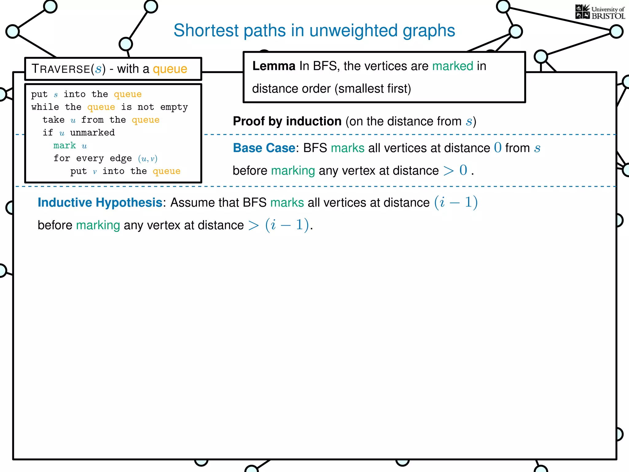 Shortest paths in unweighted graphs
s
Goal: ﬁnd the distance from the
source s to every other vertex
Breadth-First Search (BFS)
is TRAVERSE using a queue as the bag
Lemma In BFS, the vertices
are marked in distance order (smallest ﬁrst)
This is why it’s called
Breadth-First Search
Base Case: BFS marks all vertices at distance 0 from s
before marking any vertex at distance > 0 .
Inductive Hypothesis: Assume that BFS marks all vertices at distance (i − 1)
before marking any vertex at distance > (i − 1).
Lemma In BFS, the vertices are marked in
distance order (smallest ﬁrst)
Proof by induction (on the distance from s)
TRAVERSE(s) - with a queue
put s into the queue
while the queue is not empty
take u from the queue
if u unmarked
mark u
for every edge (u, v)
put v into the queue
 