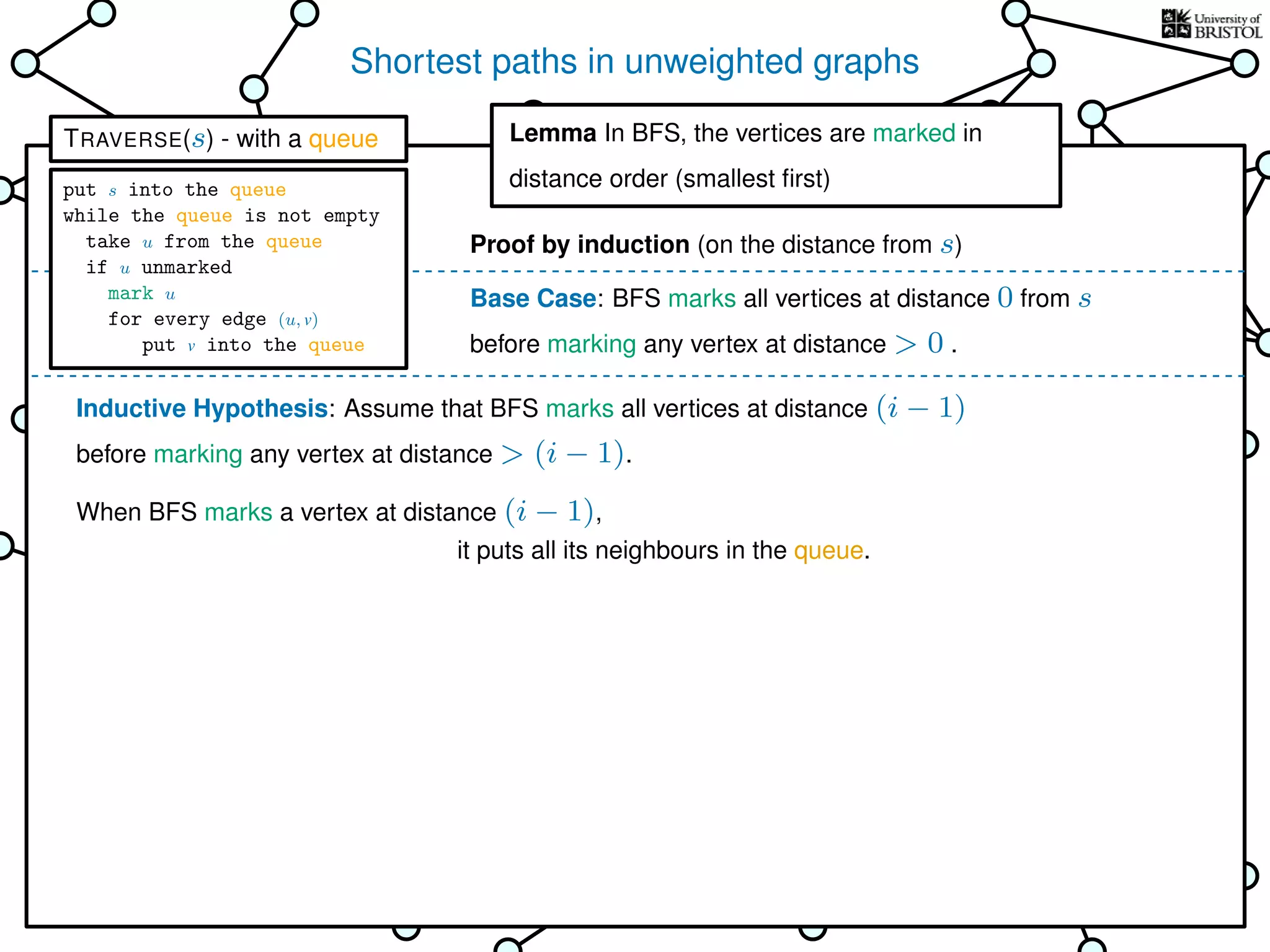 Shortest paths in unweighted graphs
s
Goal: ﬁnd the distance from the
source s to every other vertex
Breadth-First Search (BFS)
is TRAVERSE using a queue as the bag
Lemma In BFS, the vertices
are marked in distance order (smallest ﬁrst)
This is why it’s called
Breadth-First Search
Base Case: BFS marks all vertices at distance 0 from s
before marking any vertex at distance > 0 .
Inductive Hypothesis: Assume that BFS marks all vertices at distance (i − 1)
before marking any vertex at distance > (i − 1).
When BFS marks a vertex at distance (i − 1),
it puts all its neighbours in the queue.
Lemma In BFS, the vertices are marked in
distance order (smallest ﬁrst)
Proof by induction (on the distance from s)
TRAVERSE(s) - with a queue
put s into the queue
while the queue is not empty
take u from the queue
if u unmarked
mark u
for every edge (u, v)
put v into the queue
 