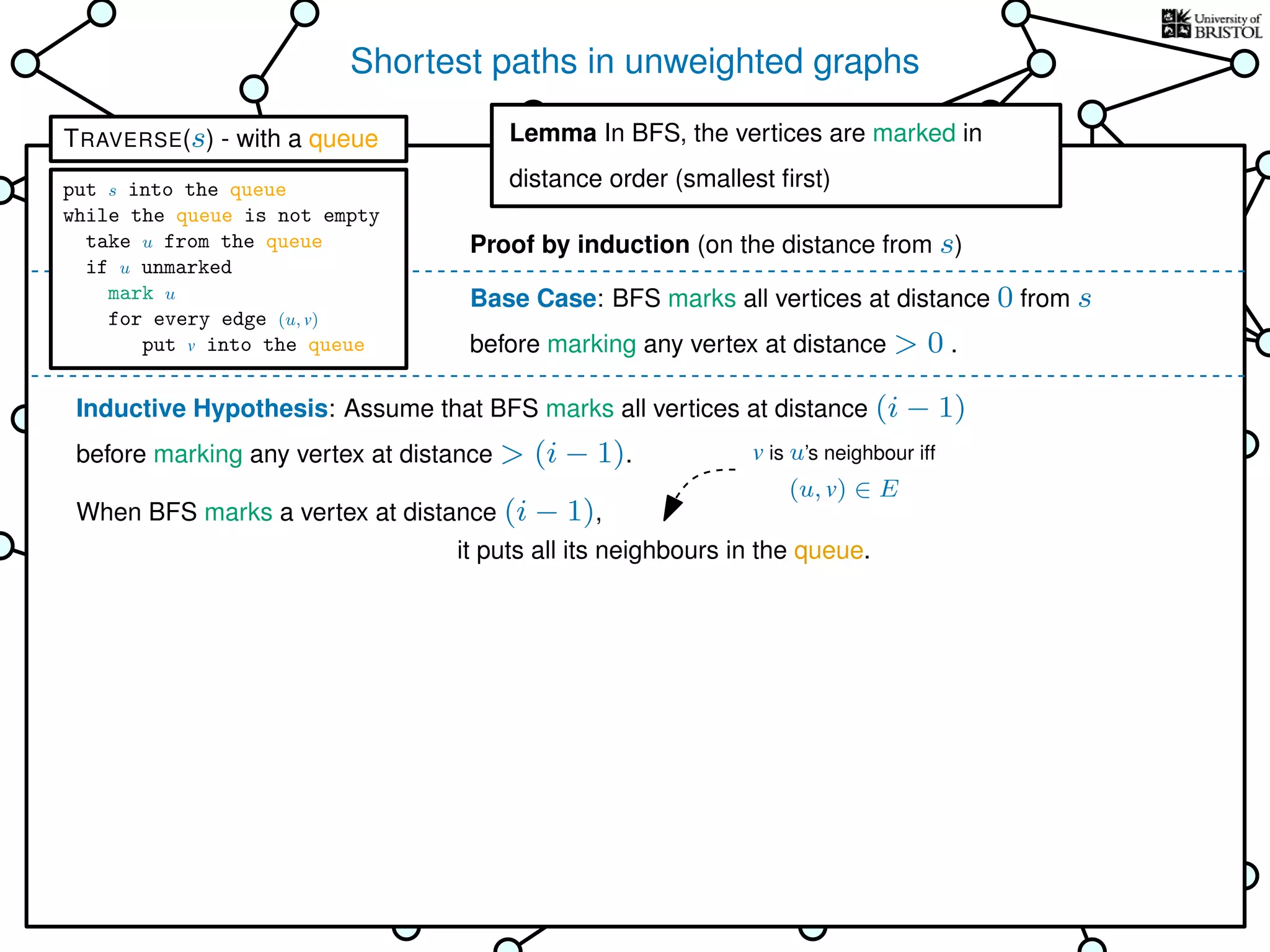 Shortest paths in unweighted graphs
s
Goal: ﬁnd the distance from the
source s to every other vertex
Breadth-First Search (BFS)
is TRAVERSE using a queue as the bag
Lemma In BFS, the vertices
are marked in distance order (smallest ﬁrst)
This is why it’s called
Breadth-First Search
Base Case: BFS marks all vertices at distance 0 from s
before marking any vertex at distance > 0 .
Inductive Hypothesis: Assume that BFS marks all vertices at distance (i − 1)
before marking any vertex at distance > (i − 1).
When BFS marks a vertex at distance (i − 1),
it puts all its neighbours in the queue.
Lemma In BFS, the vertices are marked in
distance order (smallest ﬁrst)
Proof by induction (on the distance from s)
v is u’s neighbour iff
(u, v) ∈ E
TRAVERSE(s) - with a queue
put s into the queue
while the queue is not empty
take u from the queue
if u unmarked
mark u
for every edge (u, v)
put v into the queue
 