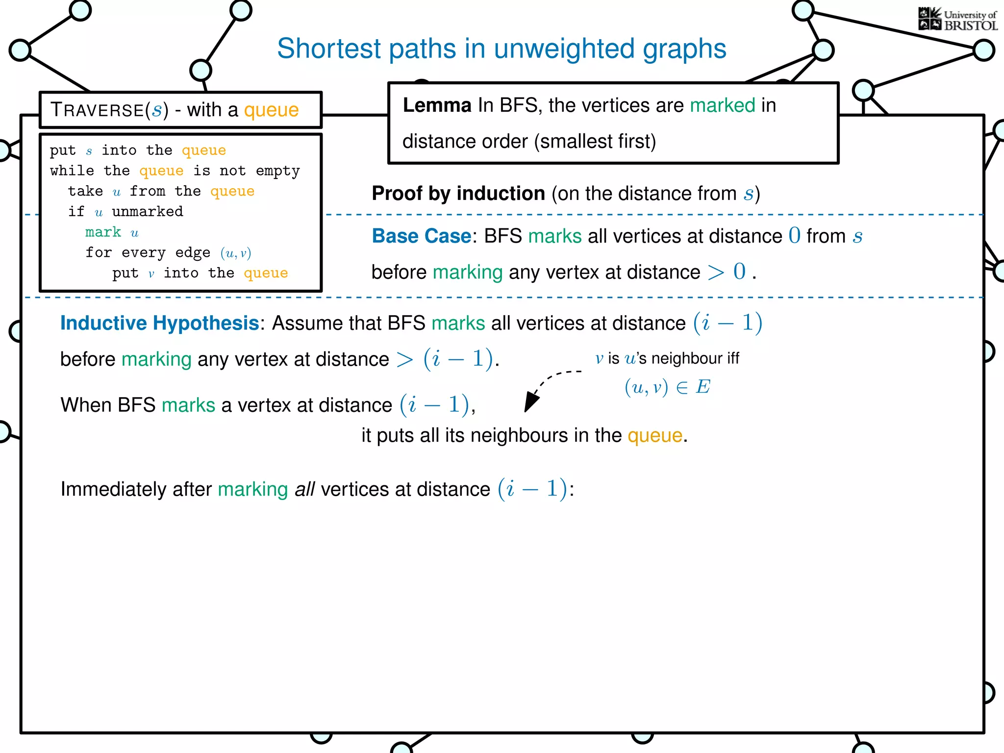 Shortest paths in unweighted graphs
s
Goal: ﬁnd the distance from the
source s to every other vertex
Breadth-First Search (BFS)
is TRAVERSE using a queue as the bag
Lemma In BFS, the vertices
are marked in distance order (smallest ﬁrst)
This is why it’s called
Breadth-First Search
Base Case: BFS marks all vertices at distance 0 from s
before marking any vertex at distance > 0 .
Inductive Hypothesis: Assume that BFS marks all vertices at distance (i − 1)
before marking any vertex at distance > (i − 1).
When BFS marks a vertex at distance (i − 1),
Immediately after marking all vertices at distance (i − 1):
it puts all its neighbours in the queue.
Lemma In BFS, the vertices are marked in
distance order (smallest ﬁrst)
Proof by induction (on the distance from s)
v is u’s neighbour iff
(u, v) ∈ E
TRAVERSE(s) - with a queue
put s into the queue
while the queue is not empty
take u from the queue
if u unmarked
mark u
for every edge (u, v)
put v into the queue
 