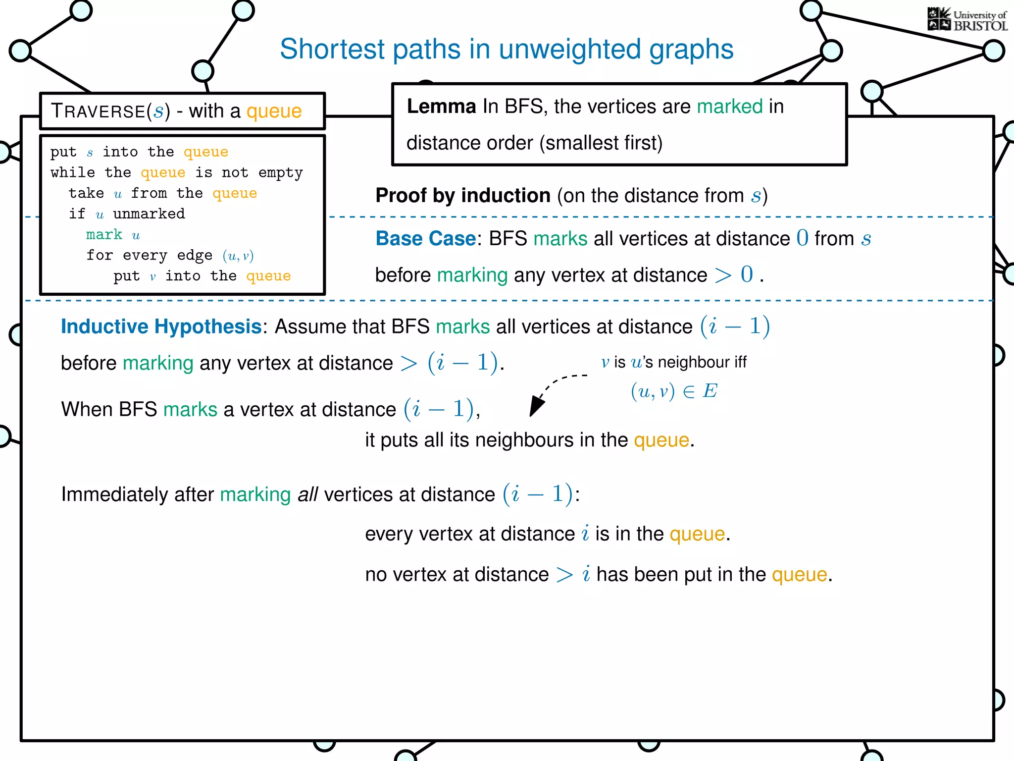 Shortest paths in unweighted graphs
s
Goal: ﬁnd the distance from the
source s to every other vertex
Breadth-First Search (BFS)
is TRAVERSE using a queue as the bag
Lemma In BFS, the vertices
are marked in distance order (smallest ﬁrst)
This is why it’s called
Breadth-First Search
Base Case: BFS marks all vertices at distance 0 from s
before marking any vertex at distance > 0 .
Inductive Hypothesis: Assume that BFS marks all vertices at distance (i − 1)
before marking any vertex at distance > (i − 1).
When BFS marks a vertex at distance (i − 1),
Immediately after marking all vertices at distance (i − 1):
it puts all its neighbours in the queue.
every vertex at distance i is in the queue.
no vertex at distance > i has been put in the queue.
Lemma In BFS, the vertices are marked in
distance order (smallest ﬁrst)
Proof by induction (on the distance from s)
v is u’s neighbour iff
(u, v) ∈ E
TRAVERSE(s) - with a queue
put s into the queue
while the queue is not empty
take u from the queue
if u unmarked
mark u
for every edge (u, v)
put v into the queue
 